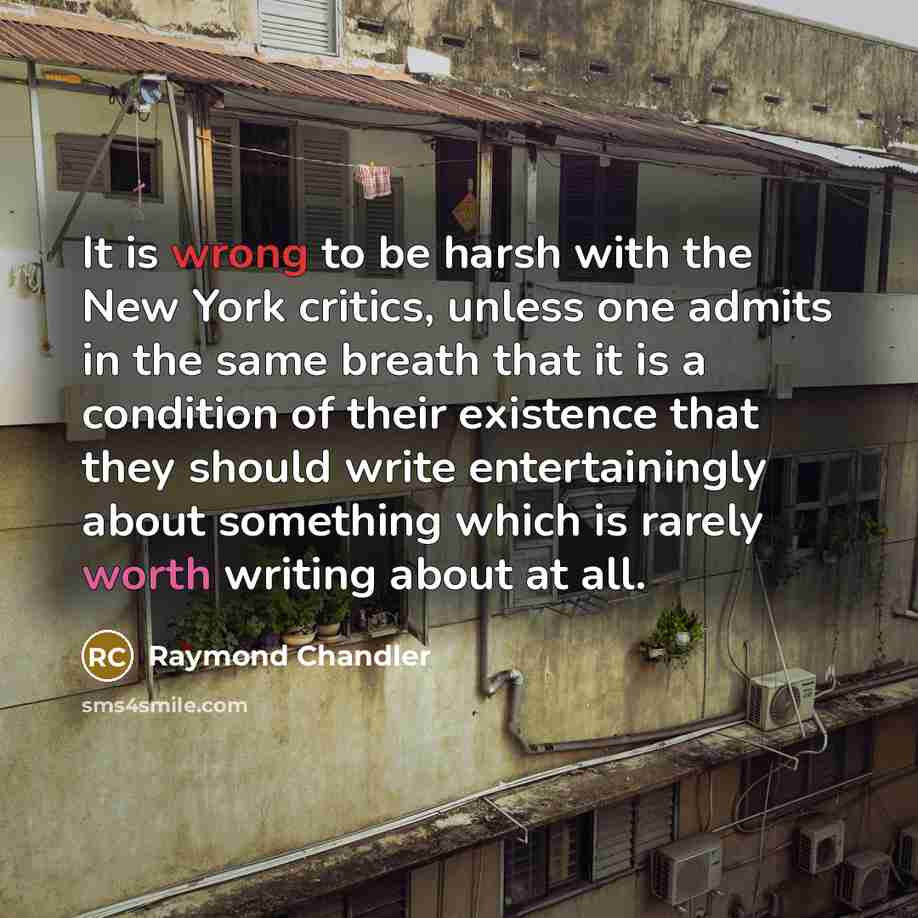 “It is wrong to be harsh with the New York critics, unless one admits in the same breath that it is a condition of their existence that they should write entertainingly about something which is rarely worth writing about at all.” quote by Raymond Chandler