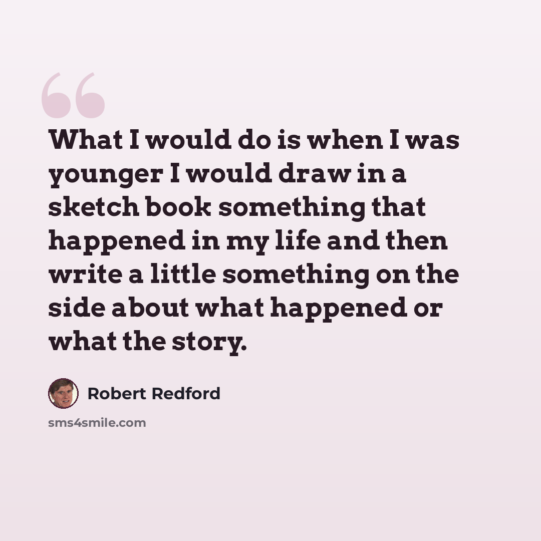 “What I would do is when I was younger I would draw in a sketch book something that happened in my life and then write a little something on the side about what happened or what the story.” quote by Robert Redford
