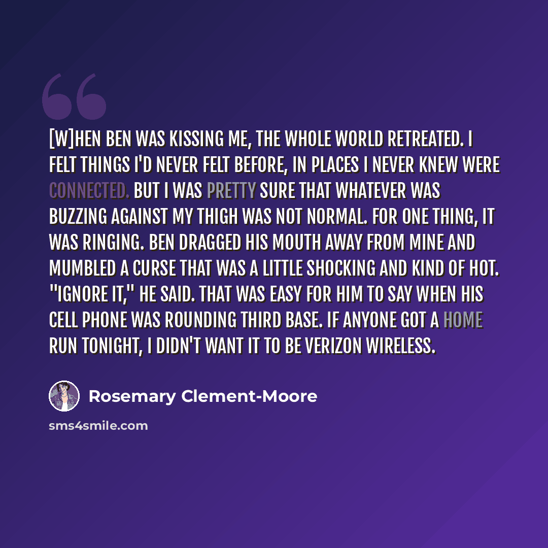 “[W]hen Ben was kissing me, the whole world retreated. I felt things I'd never felt before, in places I never knew were connected. But I was pretty sure that whatever was buzzing against my thigh was not normal. For one thing, it was ringing. Ben dragged his mouth away from mine and mumbled a curse…” quote by Rosemary Clement-Moore