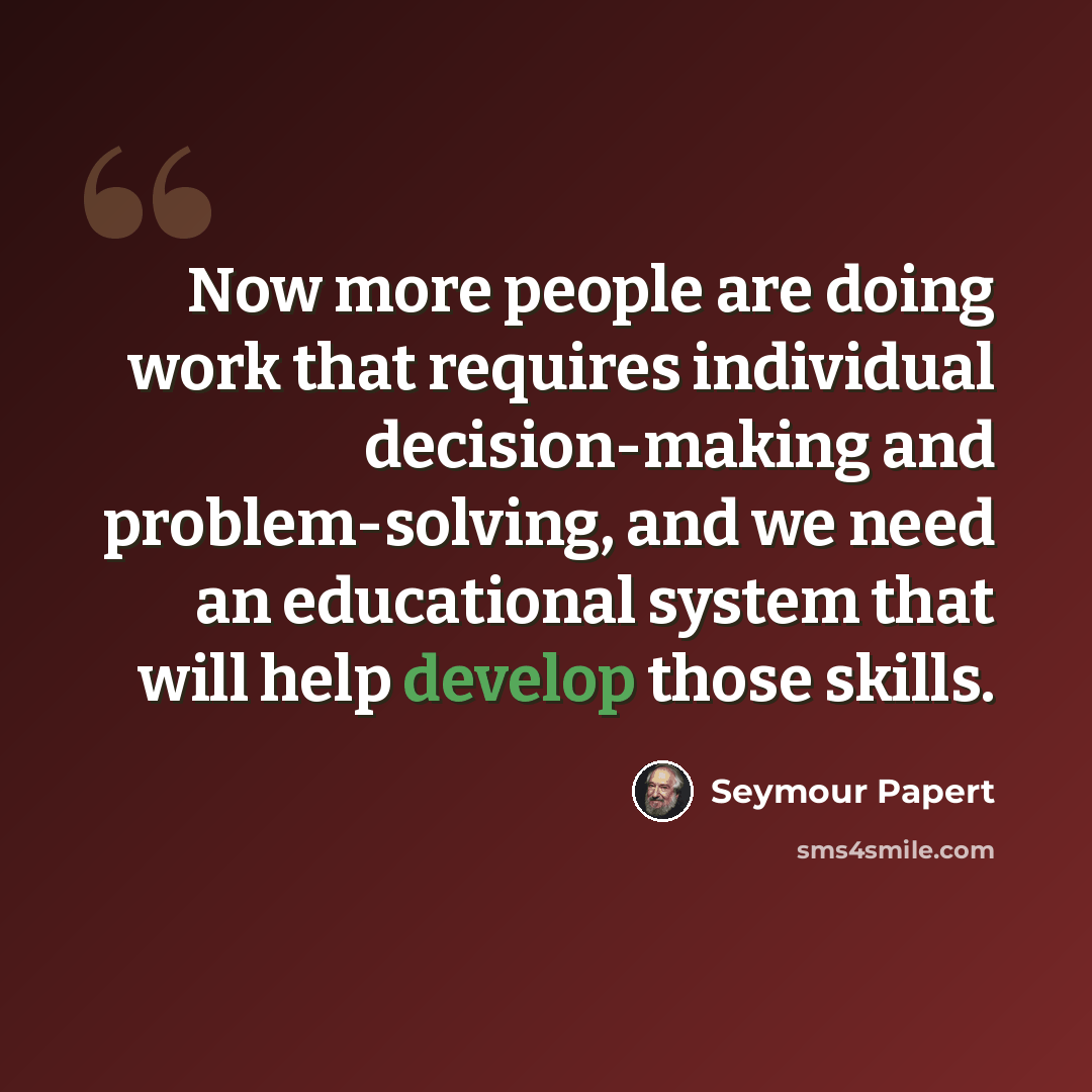 “Now more people are doing work that requires individual decision-making and problem-solving, and we need an educational system that will help develop those skills.” quote by Seymour Papert