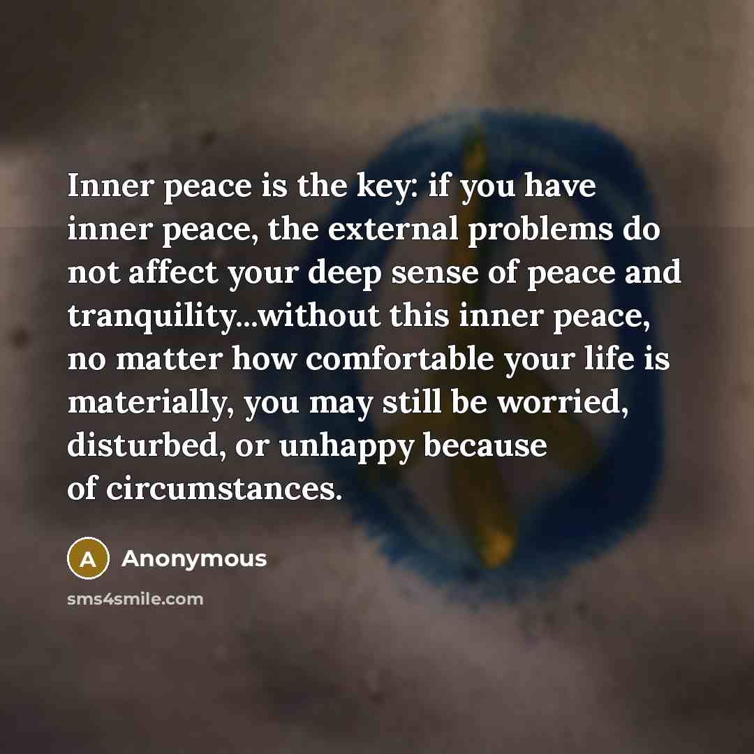 “Inner peace is the key: if you have inner peace, the external problems do not affect your deep sense of peace and tranquility...without this inner peace, no matter how comfortable your life is materially, you may still be worried, disturbed, or unhappy because of circumstances.” quote by Anonymous
