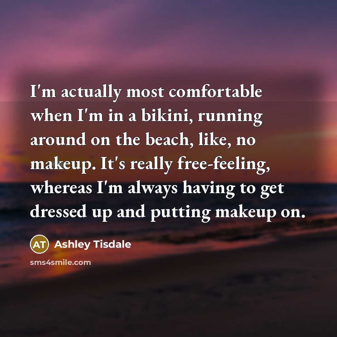 “I'm actually most comfortable when I'm in a bikini, running around on the beach, like, no makeup. It's really free-feeling, whereas I'm always having to get dressed up and putting makeup on.” quote by Ashley Tisdale