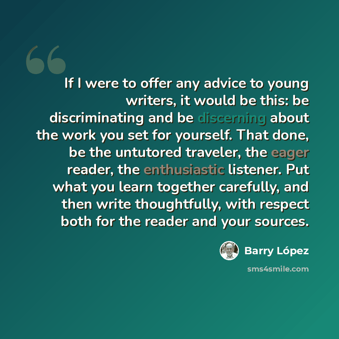 “If I were to offer any advice to young writers, it would be this: be discriminating and be discerning about the work you set for yourself. That done, be the untutored traveler, the eager reader, the enthusiastic listener. Put what you learn together carefully, and then write thoughtfully, with…” quote by Barry Lopez