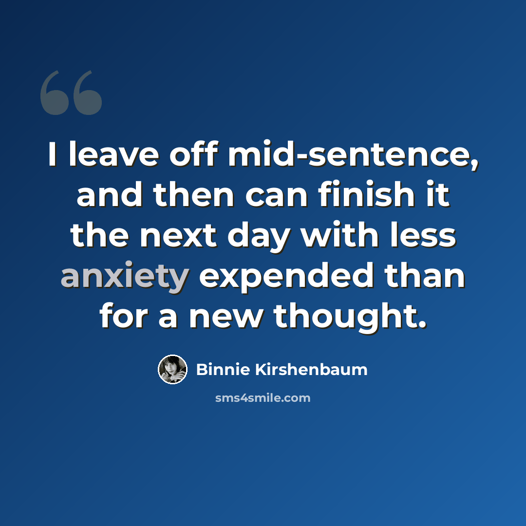 “I leave off mid-sentence, and then can finish it the next day with less anxiety expended than for a new thought.” quote by Binnie Kirshenbaum
