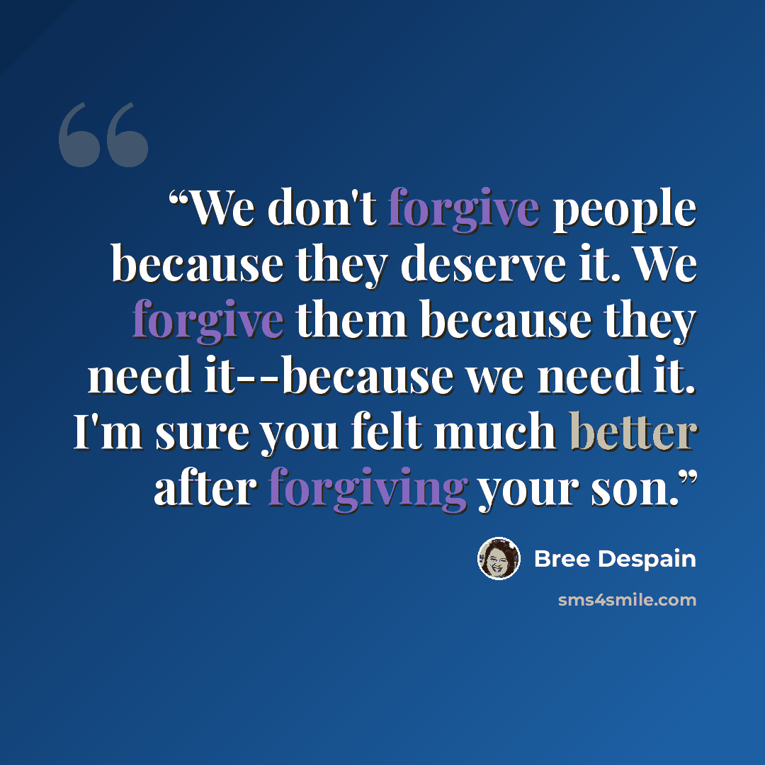 “We don't forgive people because they deserve it. We forgive them because they need it--because we need it. I'm sure you felt much better after forgiving your son.” quote by Bree Despain