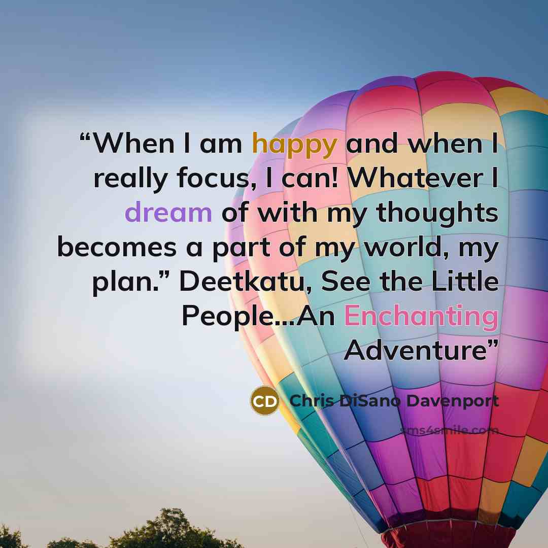 “When I am happy and when I really focus, I can! Whatever I dream of with my thoughts becomes a part of my world, my plan.” Deetkatu, See the Little People…An Enchanting Adventure” quote by Chris DiSano Davenport