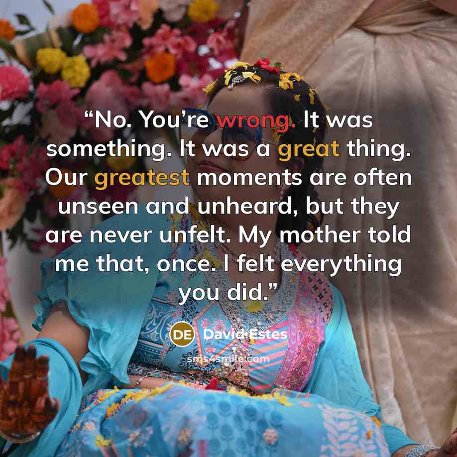 “No. You’re wrong. It was something. It was a great thing. Our greatest moments are often unseen and unheard, but they are never unfelt. My mother told me that, once. I felt everything you did.” quote by David Estes