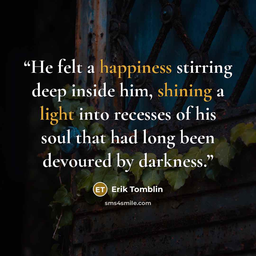 “He felt a happiness stirring deep inside him, shining a light into recesses of his soul that had long been devoured by darkness.” quote by Erik Tomblin