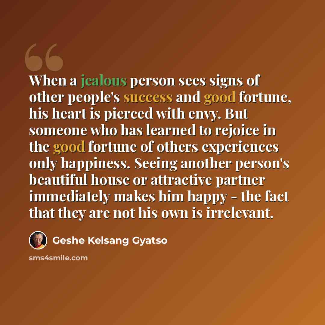 “When a jealous person sees signs of other people's success and good fortune, his heart is pierced with envy. But someone who has learned to rejoice in the good fortune of others experiences only happiness. Seeing another person's beautiful house or attractive partner immediately makes him happy…” quote by Geshe Kelsang Gyatso