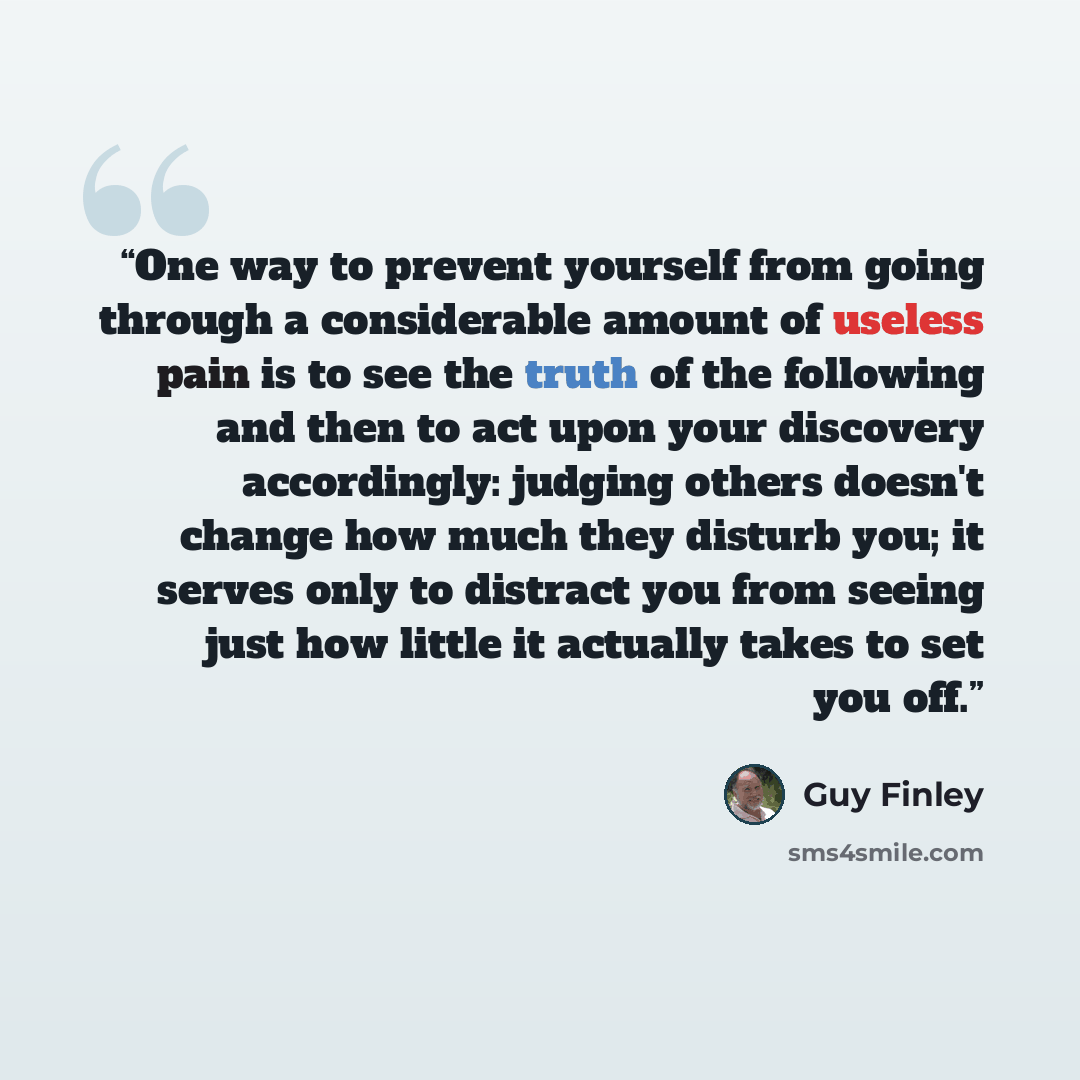 “One way to prevent yourself from going through a considerable amount of useless pain is to see the truth of the following and then to act upon your discovery accordingly: judging others doesn't change how much they disturb you; it serves only to distract you from seeing just how little it actually…” quote by Guy Finley