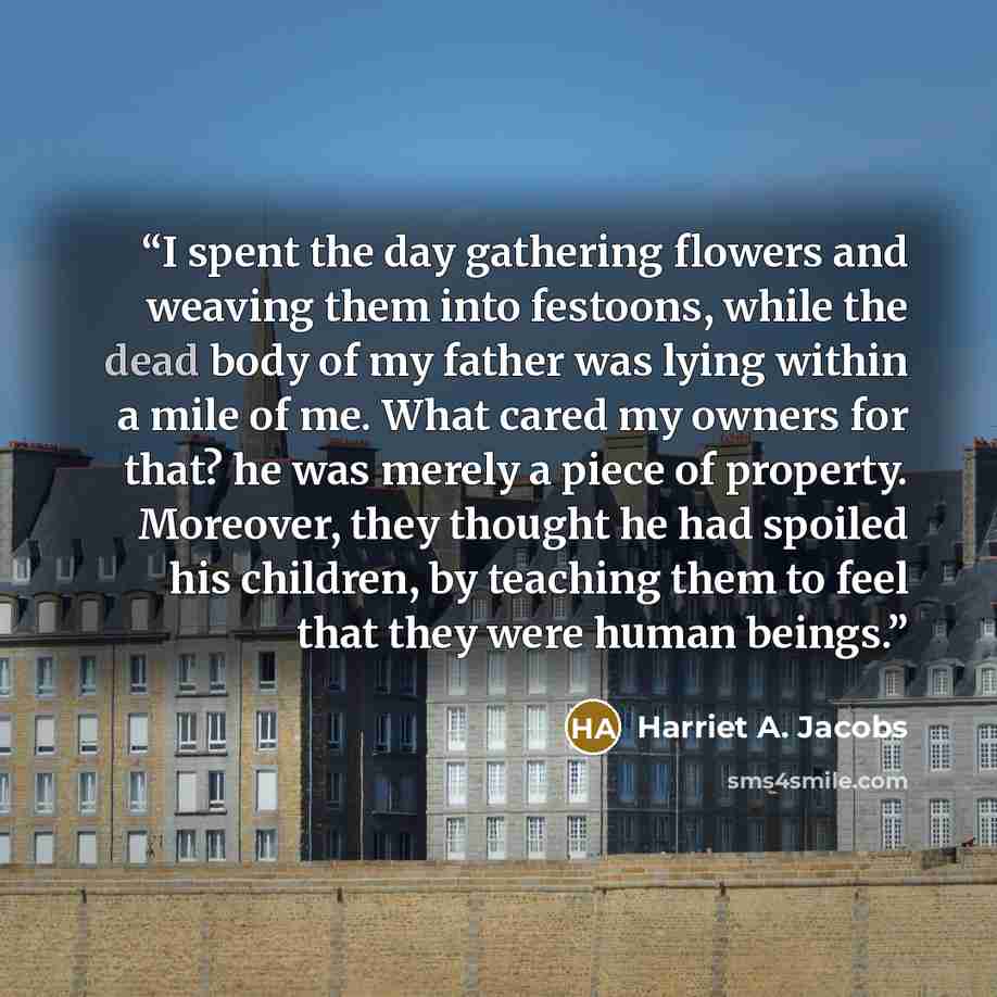“I spent the day gathering flowers and weaving them into festoons, while the dead body of my father was lying within a mile of me. What cared my owners for that? he was merely a piece of property. Moreover, they thought he had spoiled his children, by teaching them to feel that they were human…” quote by Harriet A. Jacobs