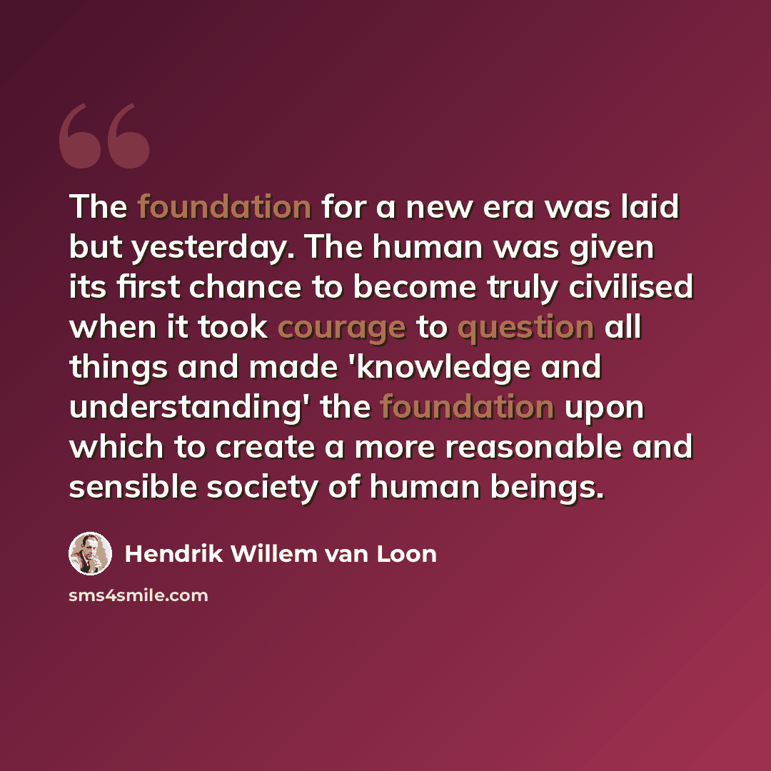 “The foundation for a new era was laid but yesterday. The human was given its first chance to become truly civilised when it took courage to question all things and made 'knowledge and understanding' the foundation upon which to create a more reasonable and sensible society of human beings.” quote by Hendrik Willem van Loon