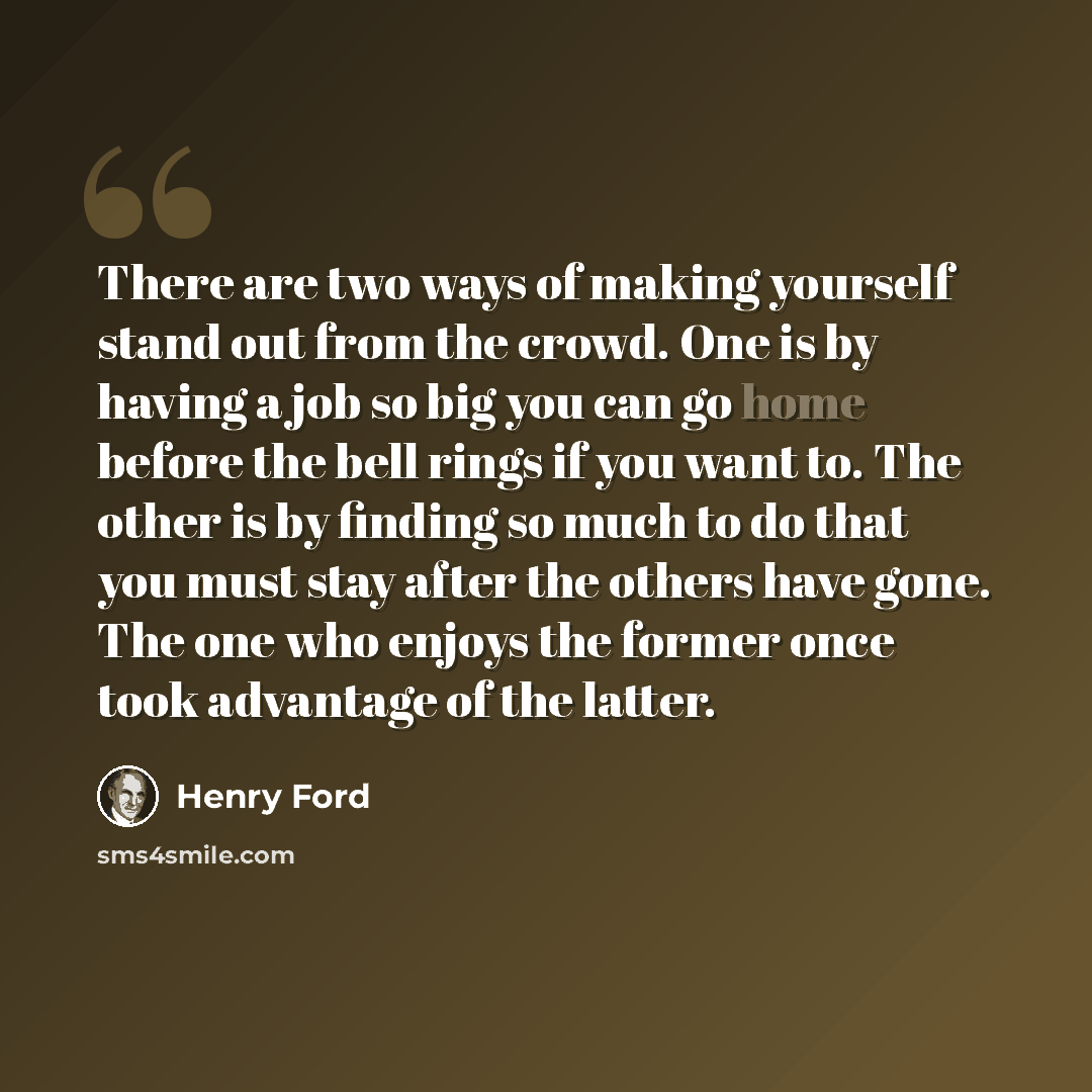 “There are two ways of making yourself stand out from the crowd. One is by having a job so big you can go home before the bell rings if you want to. The other is by finding so much to do that you must stay after the others have gone. The one who enjoys the former once took advantage of the latter.” quote by Henry Ford