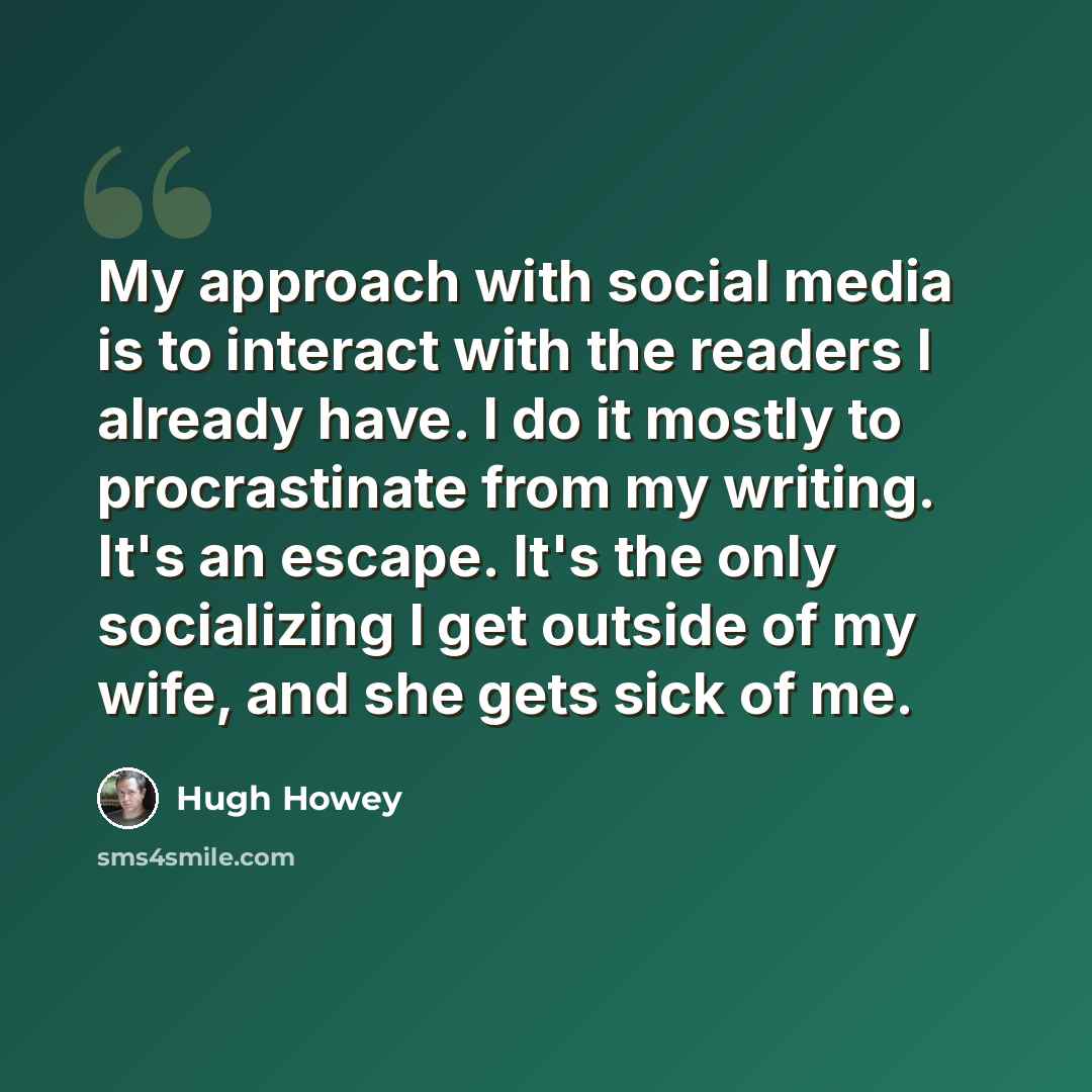“My approach with social media is to interact with the readers I already have. I do it mostly to procrastinate from my writing. It's an escape. It's the only socializing I get outside of my wife, and she gets sick of me.” quote by Hugh Howey