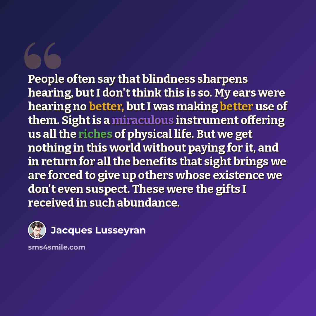 “People often say that blindness sharpens hearing, but I don't think this is so. My ears were hearing no better, but I was making better use of them. Sight is a miraculous instrument offering us all the riches of physical life. But we get nothing in this world without paying for it, and in return…” quote by Jacques Lusseyran