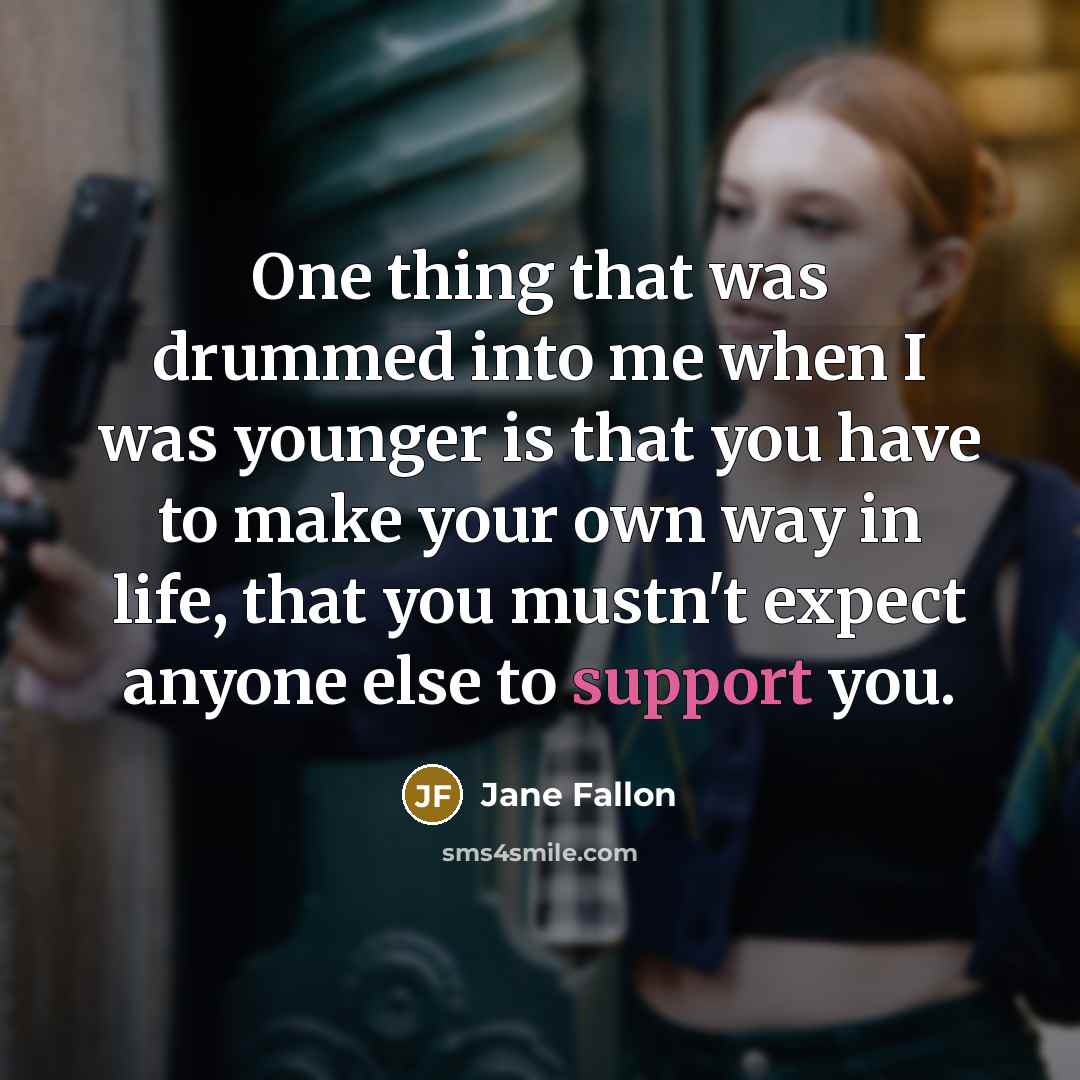 “One thing that was drummed into me when I was younger is that you have to make your own way in life, that you mustn't expect anyone else to support you.” quote by Jane Fallon