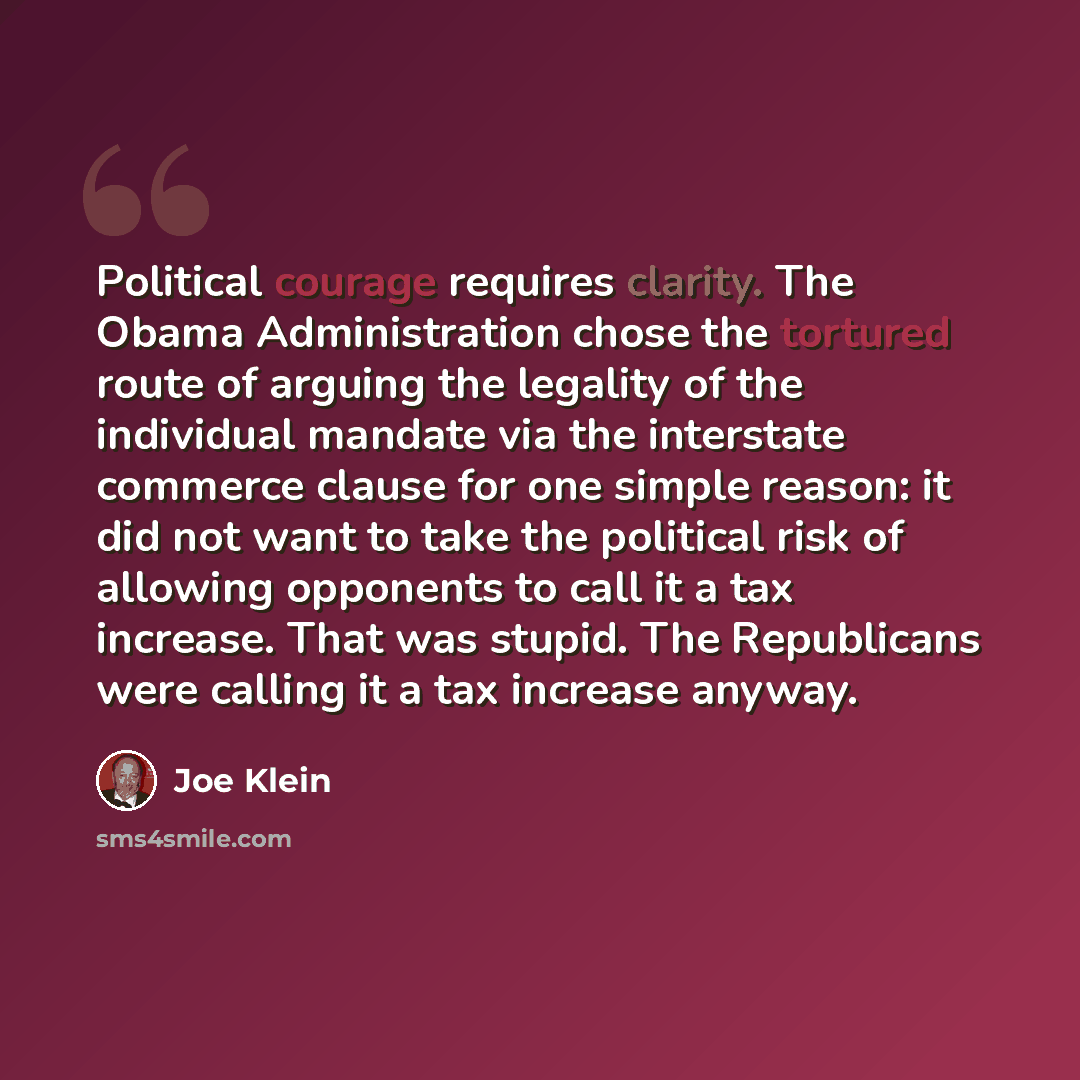 “Political courage requires clarity. The Obama Administration chose the tortured route of arguing the legality of the individual mandate via the interstate commerce clause for one simple reason: it did not want to take the political risk of allowing opponents to call it a tax increase. That was…” quote by Joe Klein