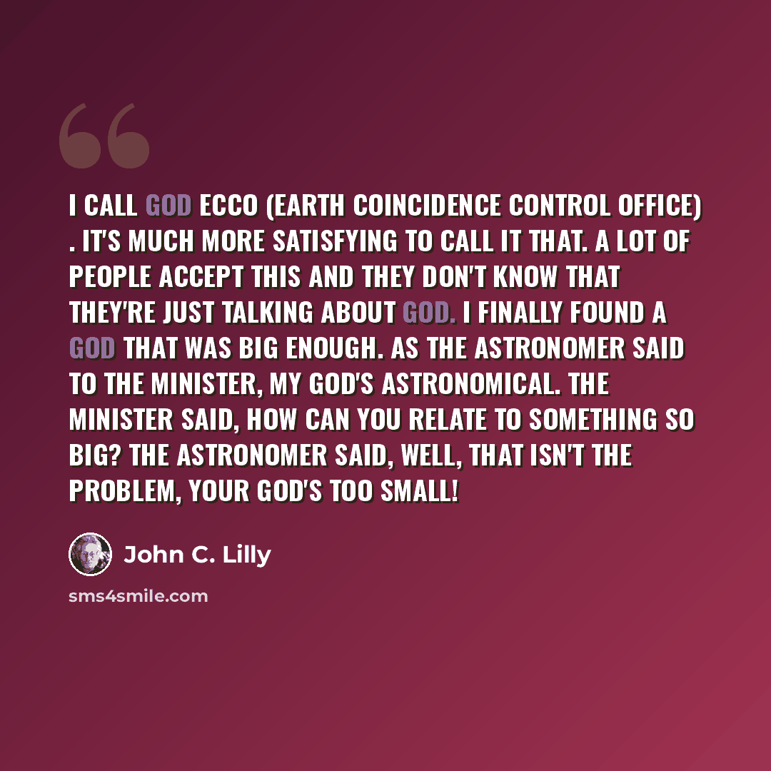 “I call God ECCO (Earth Coincidence Control Office) . It's much more satisfying to call it that. A lot of people accept this and they don't know that they're just talking about God. I finally found a God that was big enough. As the astronomer said to the Minister, My God's astronomical. The…” quote by John C. Lilly