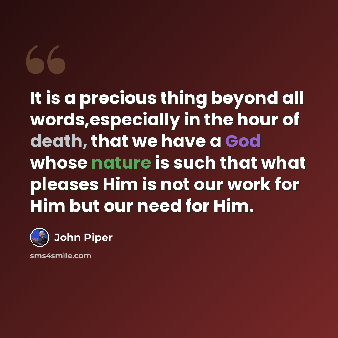 “It is a precious thing beyond all words,especially in the hour of death, that we have a God whose nature is such that what pleases Him is not our work for Him but our need for Him.” quote by John Piper