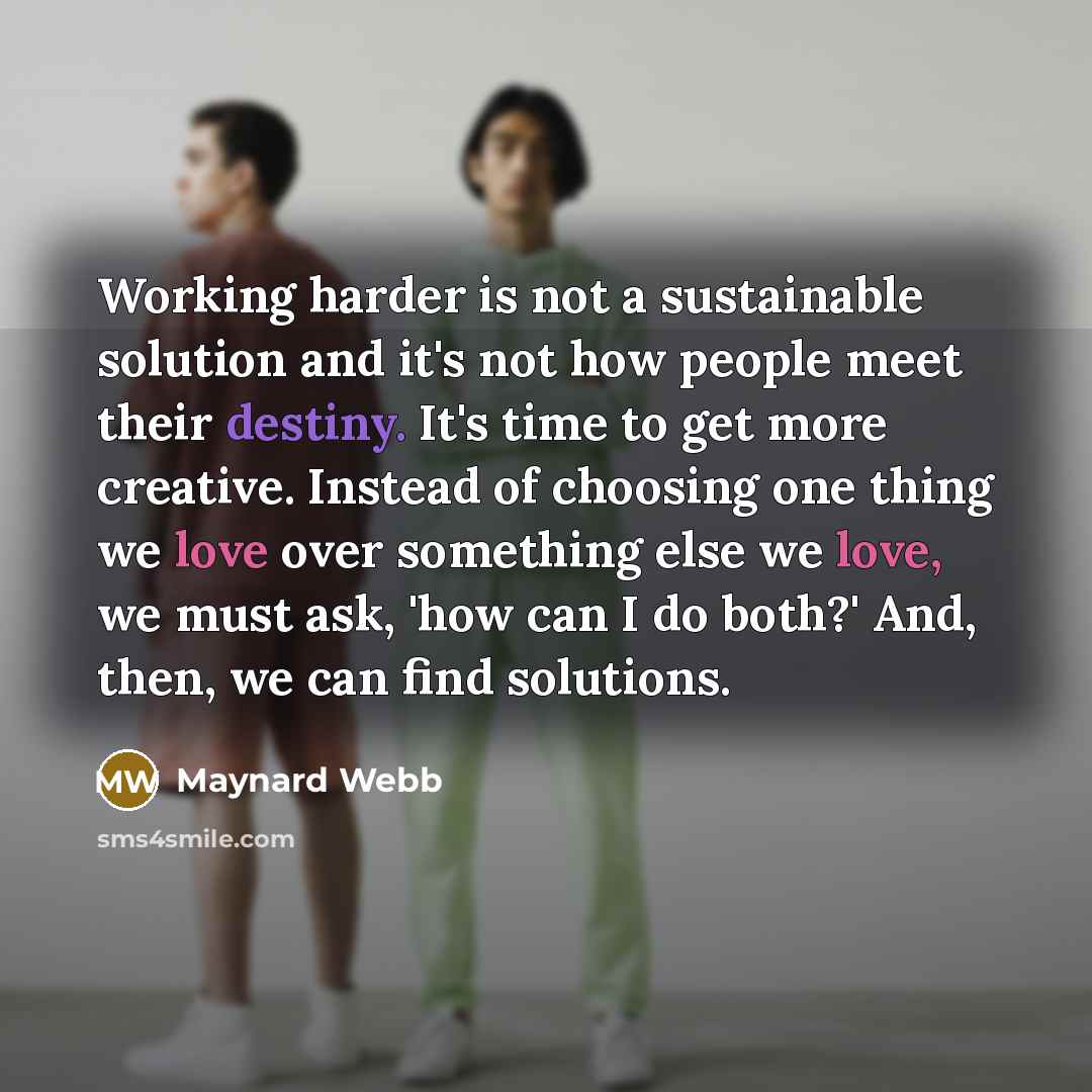 “Working harder is not a sustainable solution and it's not how people meet their destiny. It's time to get more creative. Instead of choosing one thing we love over something else we love, we must ask, 'how can I do both?' And, then, we can find solutions.” quote by Maynard Webb
