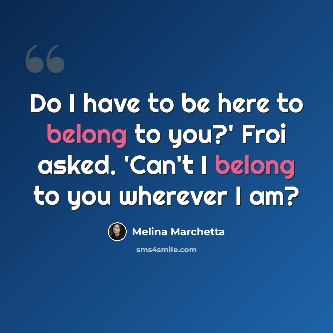 “Do I have to be here to belong to you?' Froi asked. 'Can't I belong to you wherever I am?” quote by Melina Marchetta