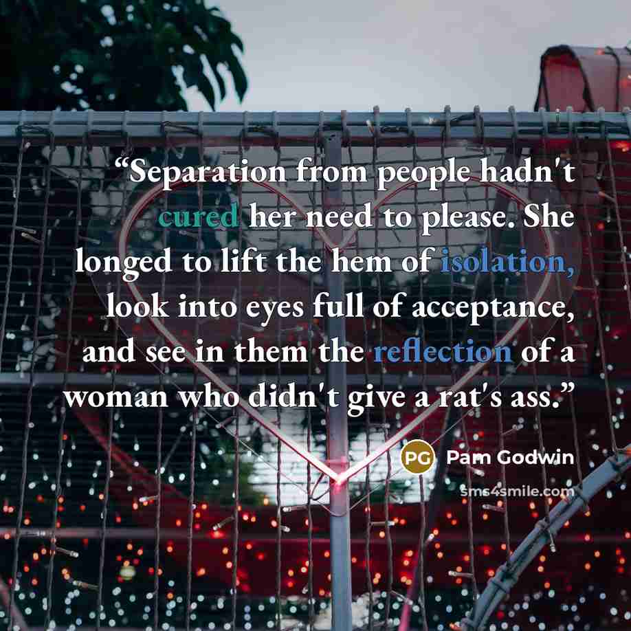 “Separation from people hadn't cured her need to please. She longed to lift the hem of isolation, look into eyes full of acceptance, and see in them the reflection of a woman who didn't give a rat's ass.” quote by Pam Godwin