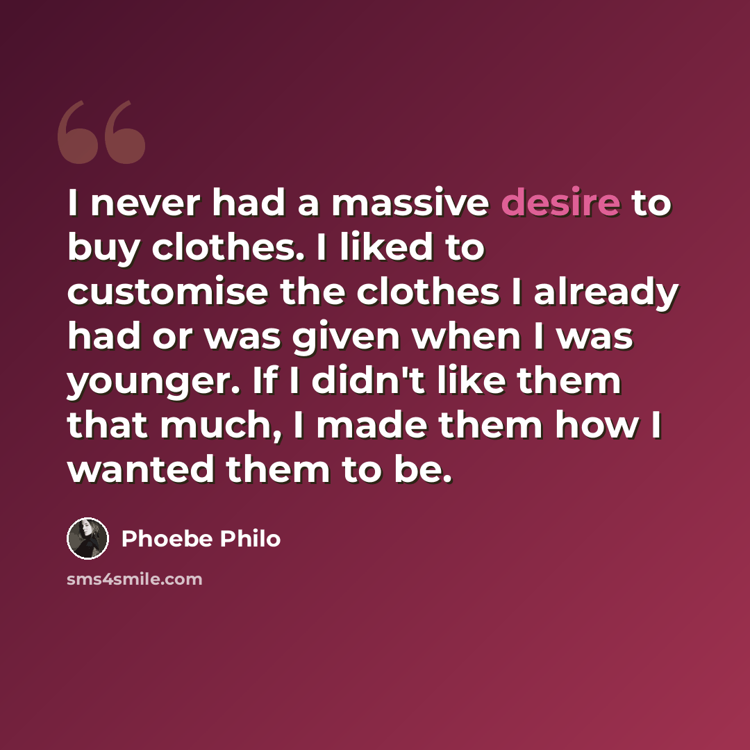 “I never had a massive desire to buy clothes. I liked to customise the clothes I already had or was given when I was younger. If I didn't like them that much, I made them how I wanted them to be.” quote by Phoebe Philo