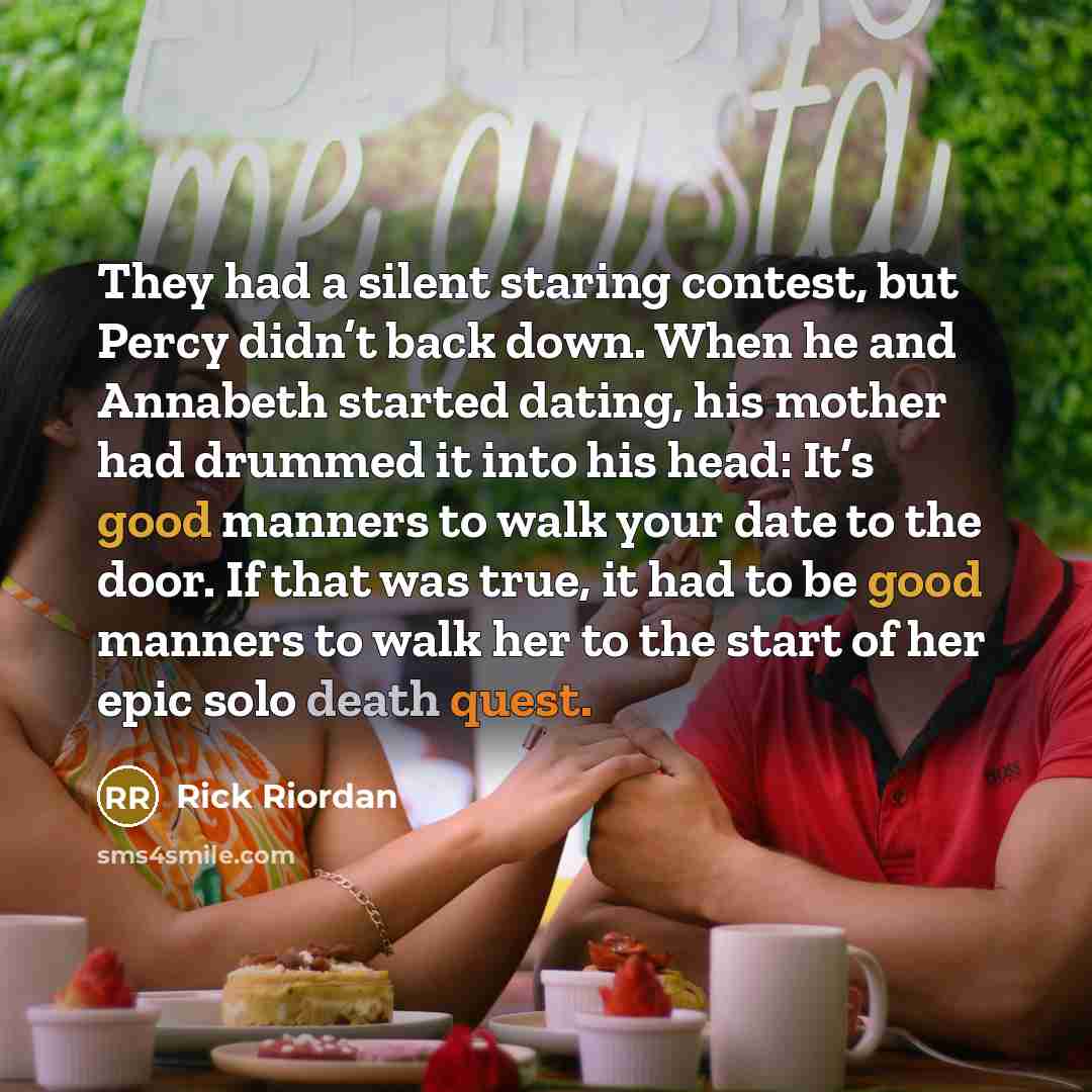 “They had a silent staring contest, but Percy didn’t back down. When he and Annabeth started dating, his mother had drummed it into his head: It’s good manners to walk your date to the door. If that was true, it had to be good manners to walk her to the start of her epic solo death quest.” quote by Rick Riordan