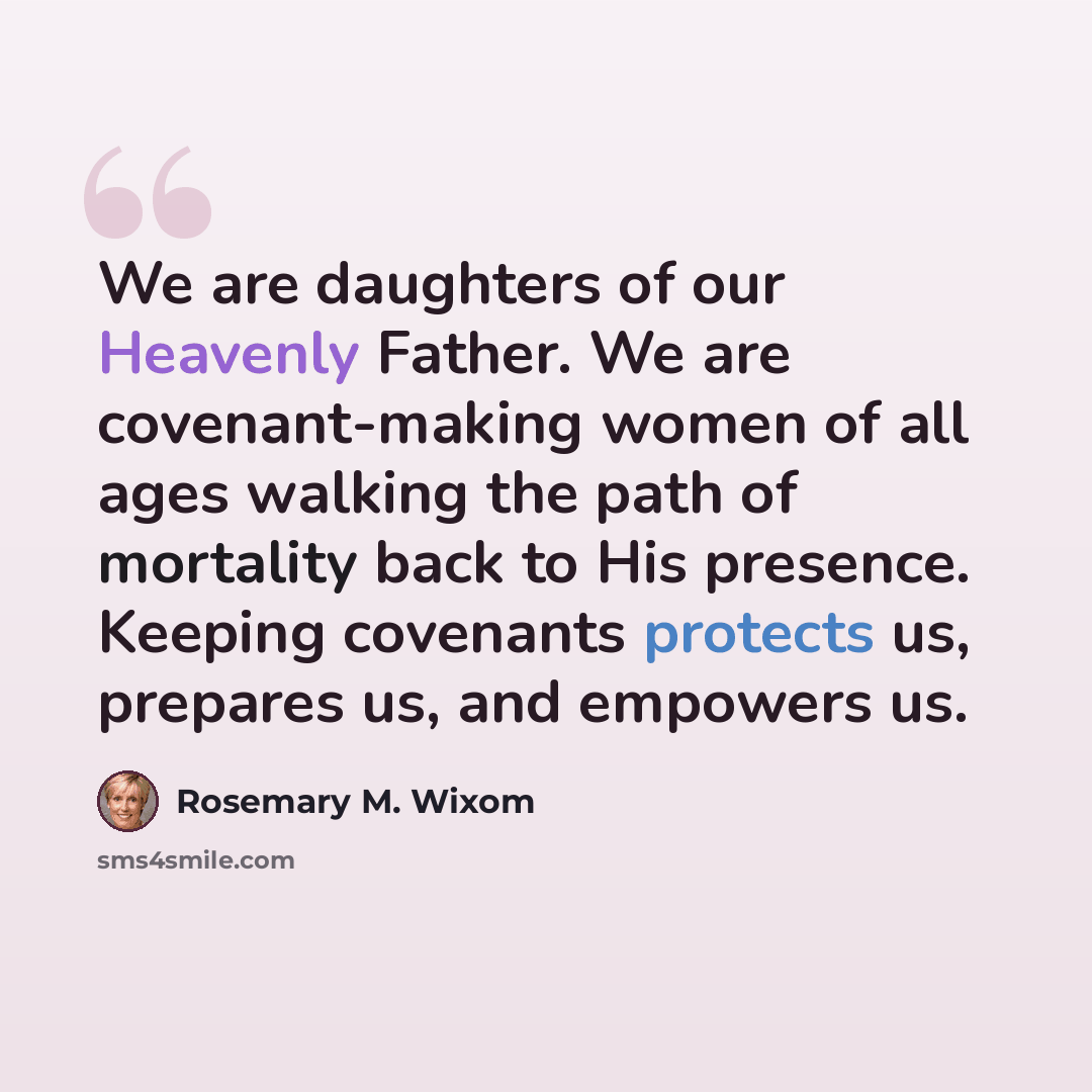 “We are daughters of our Heavenly Father. We are covenant-making women of all ages walking the path of mortality back to His presence. Keeping covenants protects us, prepares us, and empowers us.” quote by Rosemary M. Wixom