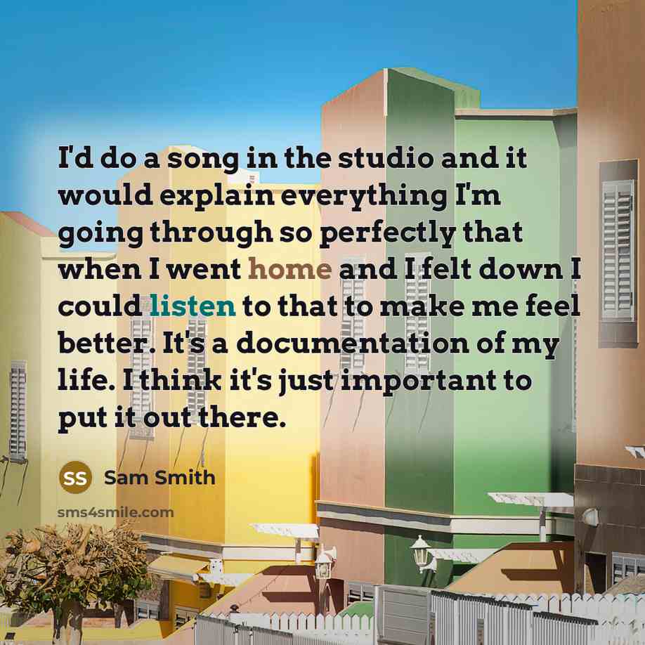 “I'd do a song in the studio and it would explain everything I'm going through so perfectly that when I went home and I felt down I could listen to that to make me feel better. It's a documentation of my life. I think it's just important to put it out there.” quote by Sam Smith
