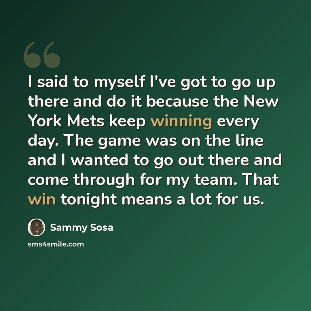 “I said to myself I've got to go up there and do it because the New York Mets keep winning every day. The game was on the line and I wanted to go out there and come through for my team. That win tonight means a lot for us.” quote by Sammy Sosa