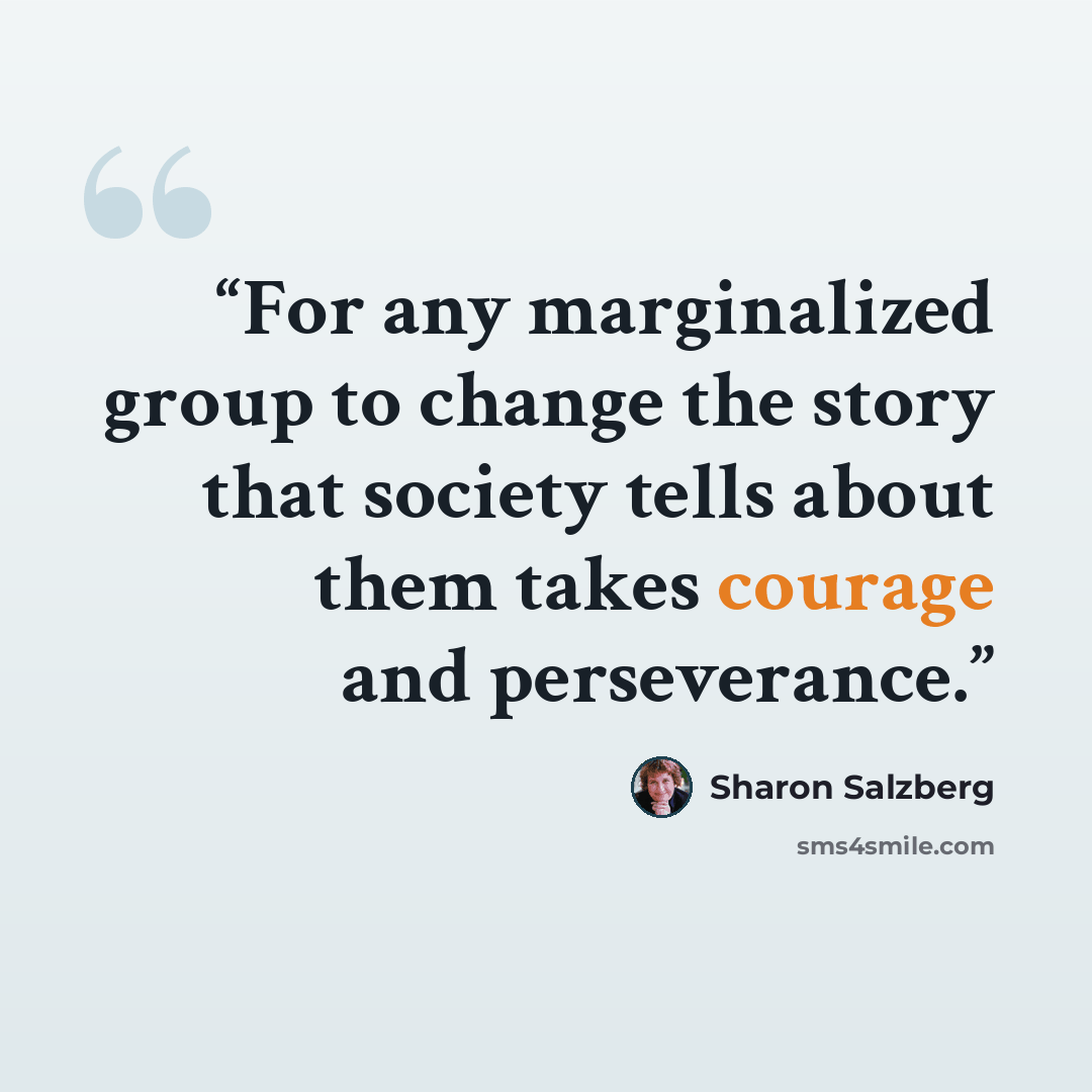 “For any marginalized group to change the story that society tells about them takes courage and perseverance.” quote by Sharon Salzberg