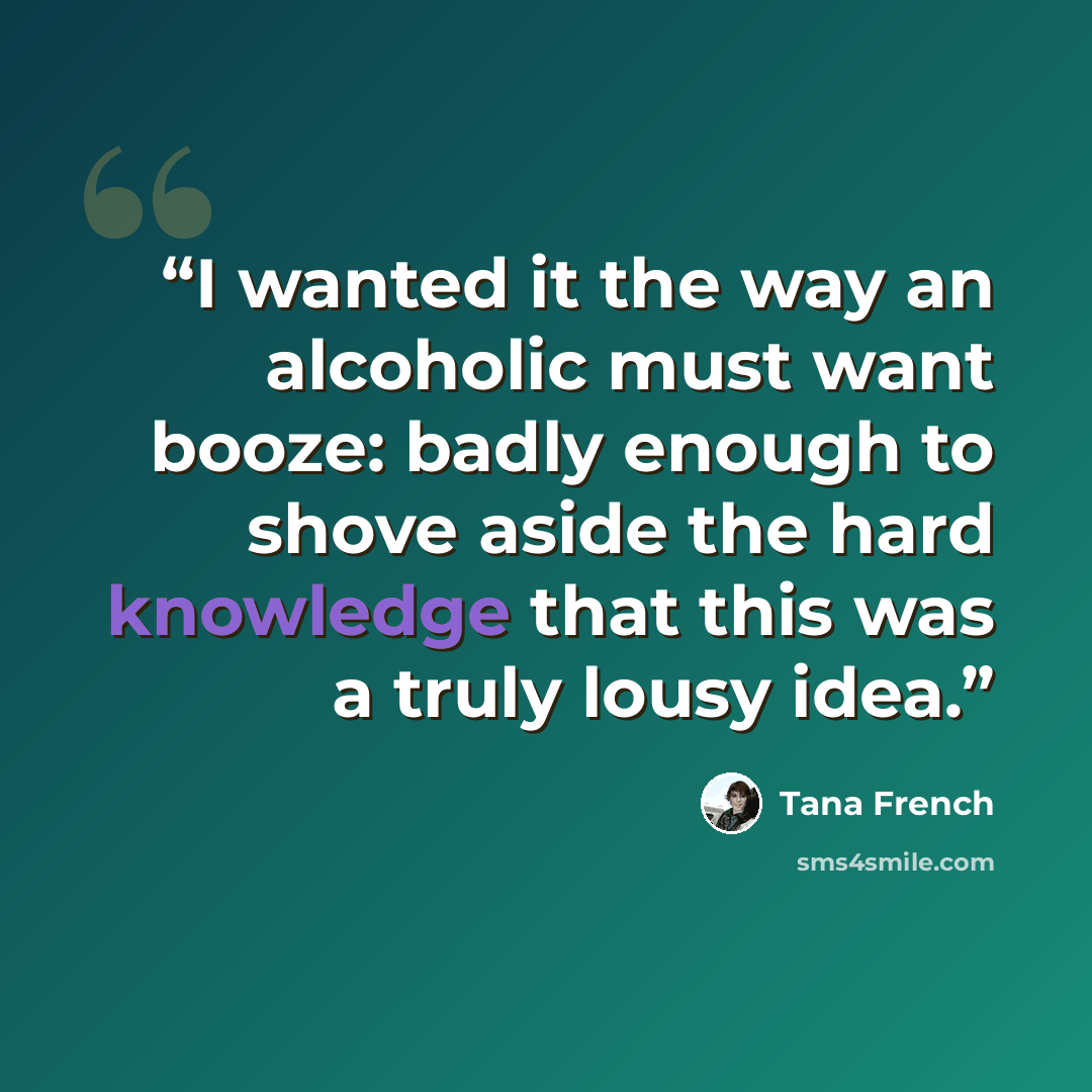 “I wanted it the way an alcoholic must want booze: badly enough to shove aside the hard knowledge that this was a truly lousy idea.” quote by Tana French