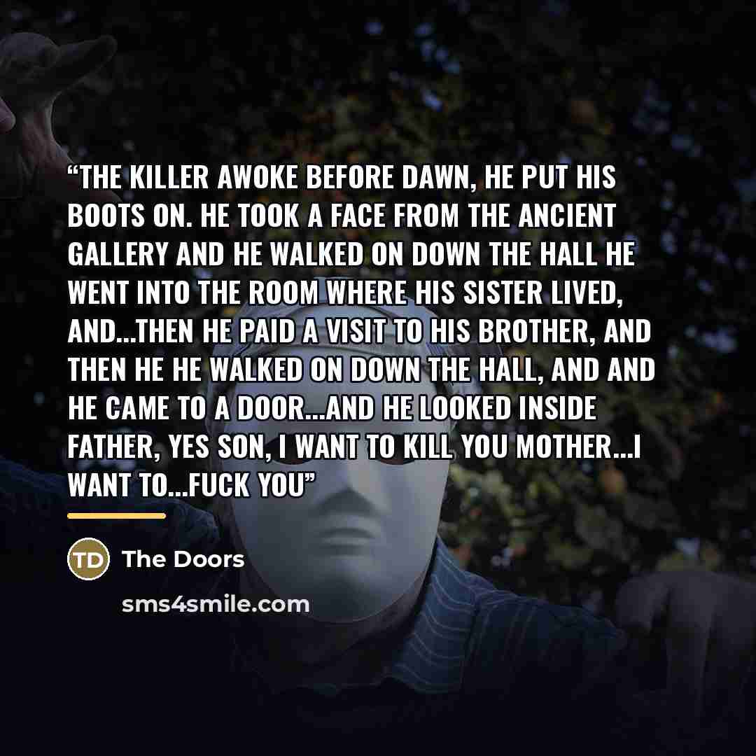 “The killer awoke before dawn, he put his boots on. He took a face from the ancient gallery And he walked on down the hall He went into the room where his sister lived, and...then he Paid a visit to his brother, and then he He walked on down the hall, and And he came to a door...and he looked…” quote by The Doors