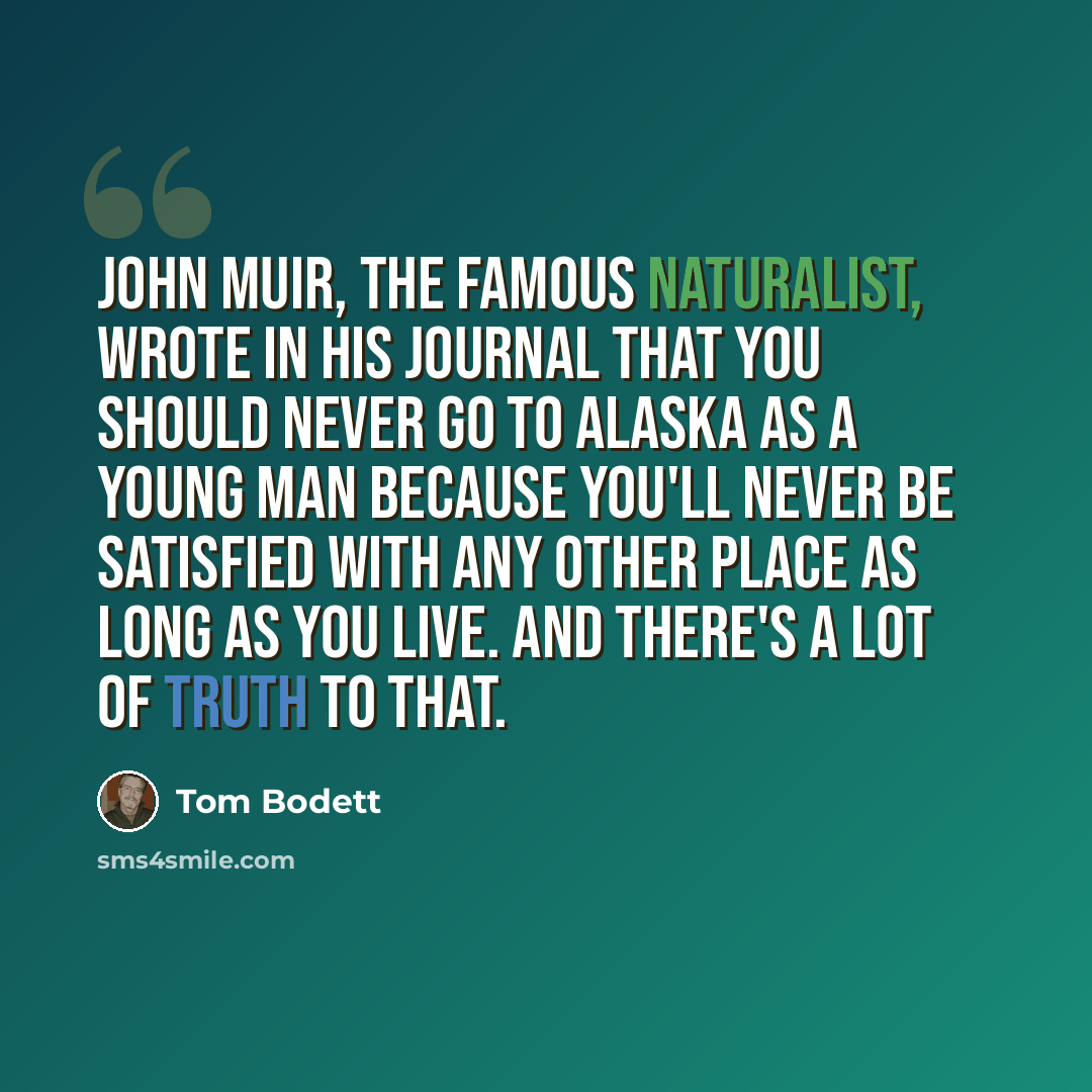 “John Muir, the famous naturalist, wrote in his journal that you should never go to Alaska as a young man because you'll never be satisfied with any other place as long as you live. And there's a lot of truth to that.” quote by Tom Bodett
