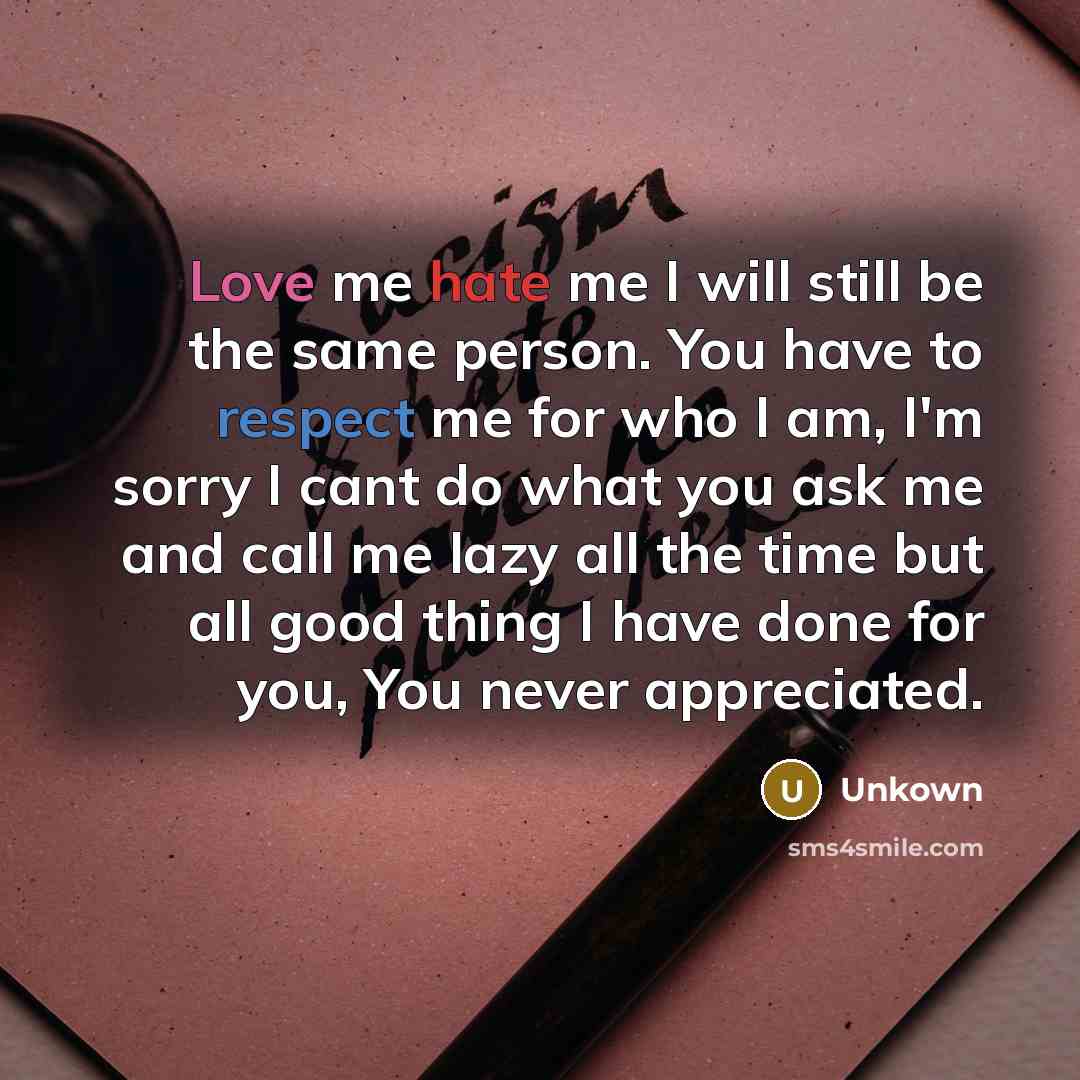 “Love me hate me I will still be the same person. You have to respect me for who I am, I'm sorry I cant do what you ask me and call me lazy all the time but all good thing I have done for you, You never appreciated.” quote by Unkown