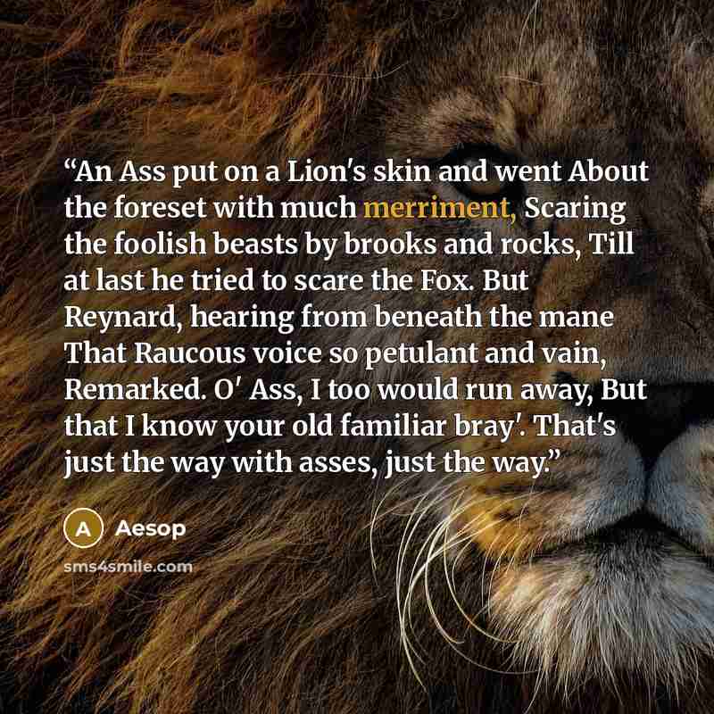 “An Ass put on a Lion's skin and went About the foreset with much merriment, Scaring the foolish beasts by brooks and rocks, Till at last he tried to scare the Fox. But Reynard, hearing from beneath the mane That Raucous voice so petulant and vain, Remarked. O' Ass, I too would run away, But that I…” quote by Aesop