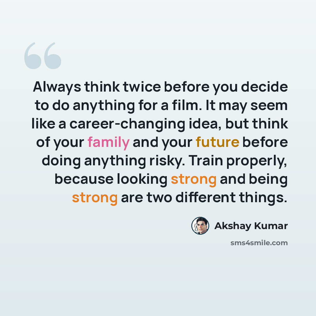 “Always think twice before you decide to do anything for a film. It may seem like a career-changing idea, but think of your family and your future before doing anything risky. Train properly, because looking strong and being strong are two different things.” quote by Akshay Kumar
