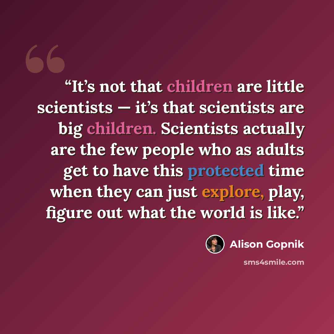 “It’s not that children are little scientists — it’s that scientists are big children. Scientists actually are the few people who as adults get to have this protected time when they can just explore, play, figure out what the world is like.” quote by Alison Gopnik