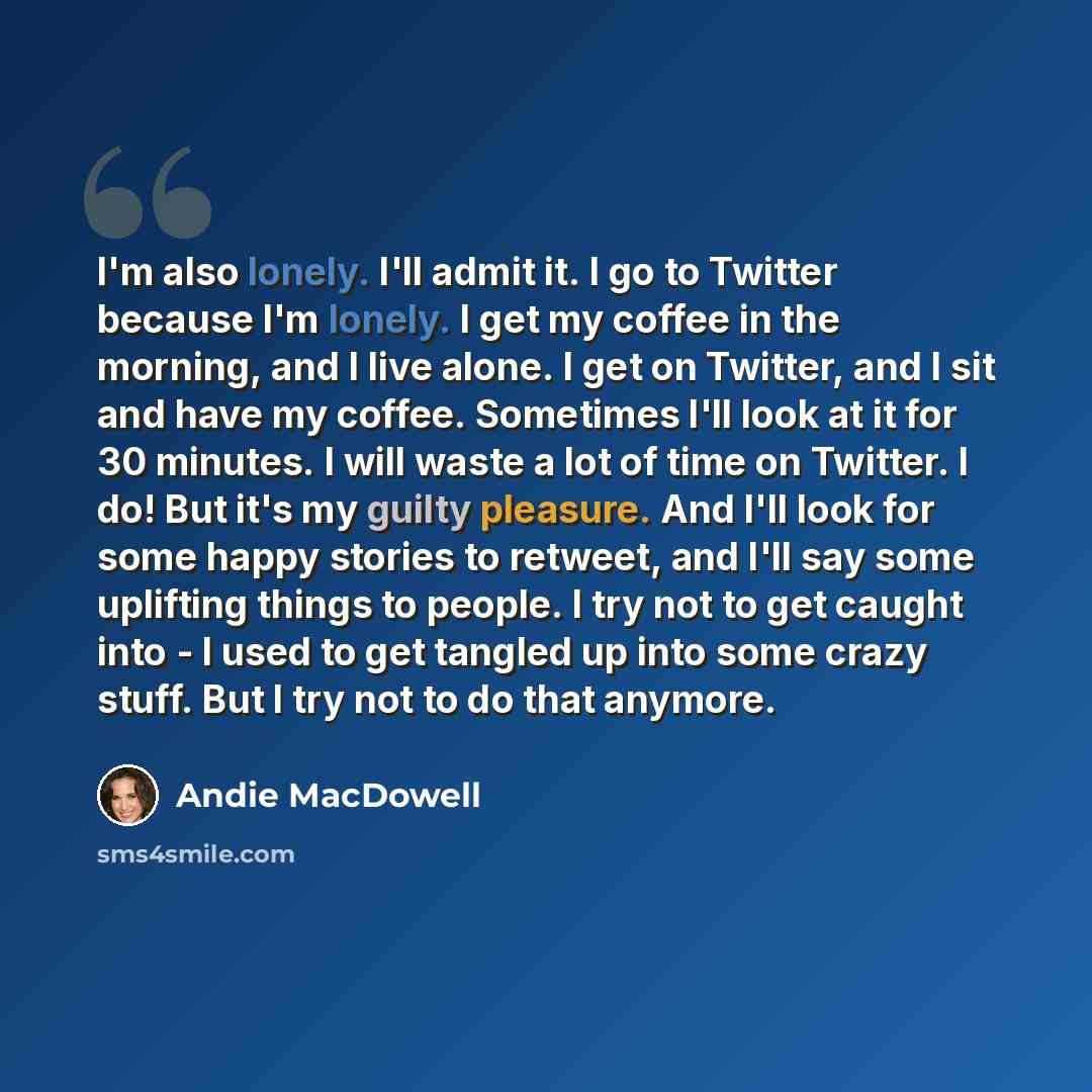 “I'm also lonely. I'll admit it. I go to Twitter because I'm lonely. I get my coffee in the morning, and I live alone. I get on Twitter, and I sit and have my coffee. Sometimes I'll look at it for 30 minutes. I will waste a lot of time on Twitter. I do! But it's my guilty pleasure. And I'll look…” quote by Andie MacDowell