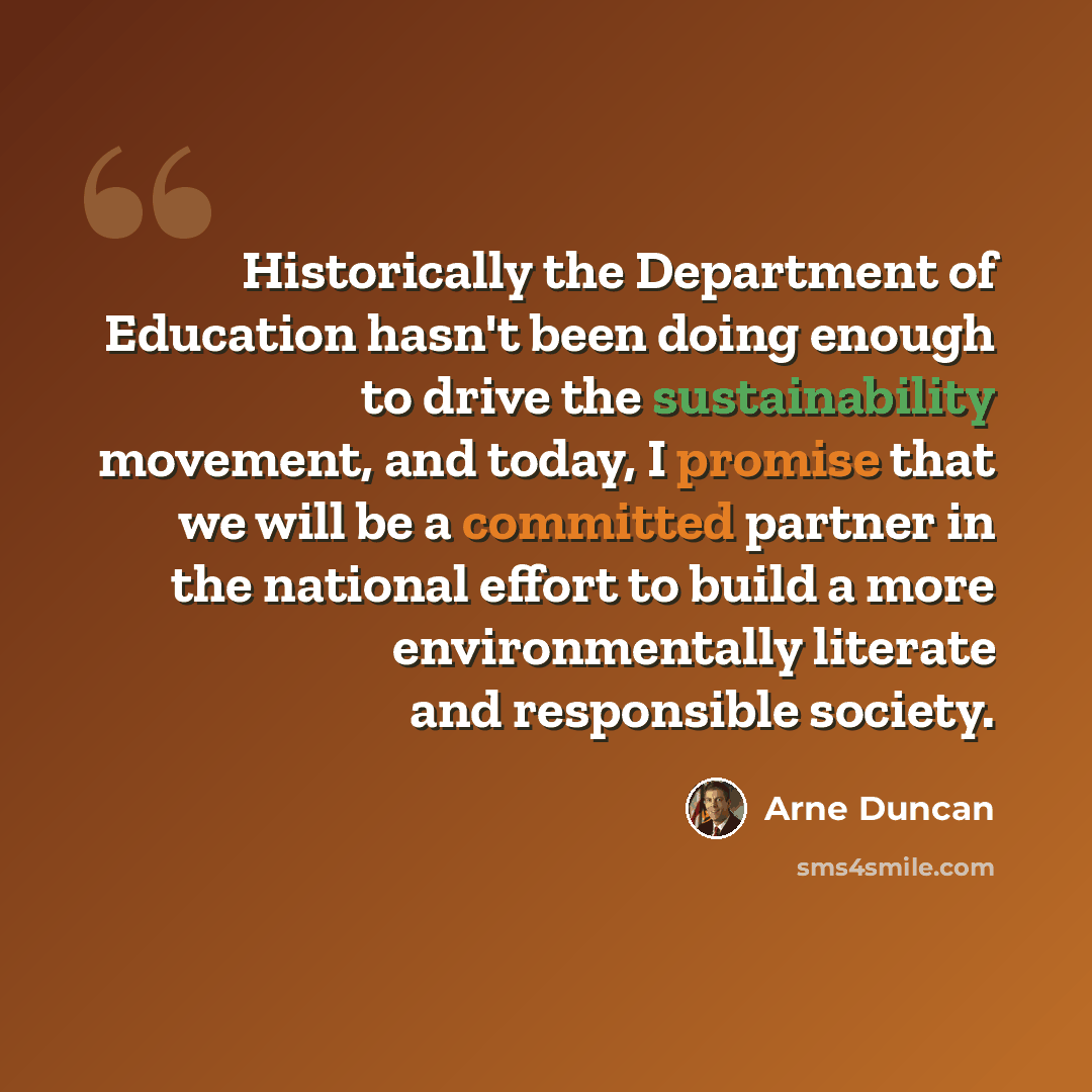 “Historically the Department of Education hasn't been doing enough to drive the sustainability movement, and today, I promise that we will be a committed partner in the national effort to build a more environmentally literate and responsible society.” quote by Arne Duncan