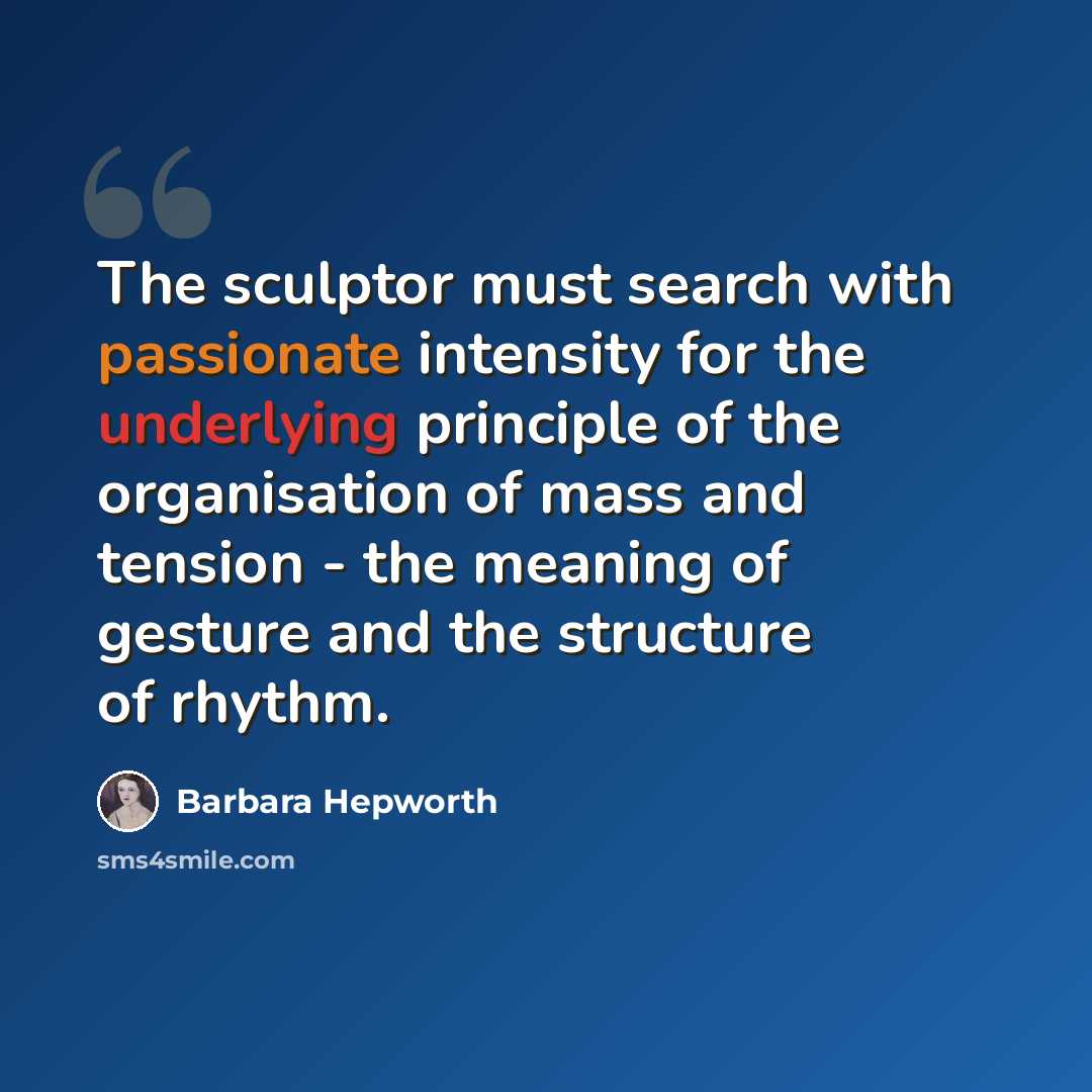 “The sculptor must search with passionate intensity for the underlying principle of the organisation of mass and tension - the meaning of gesture and the structure of rhythm.” quote by Barbara Hepworth