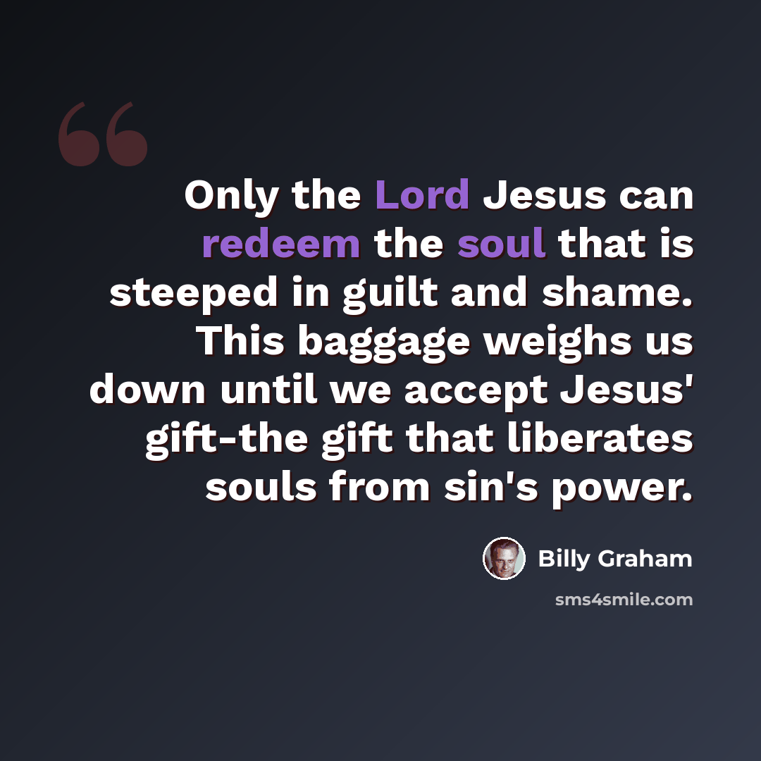 “Only the Lord Jesus can redeem the soul that is steeped in guilt and shame. This baggage weighs us down until we accept Jesus' gift-the gift that liberates souls from sin's power.” quote by Billy Graham