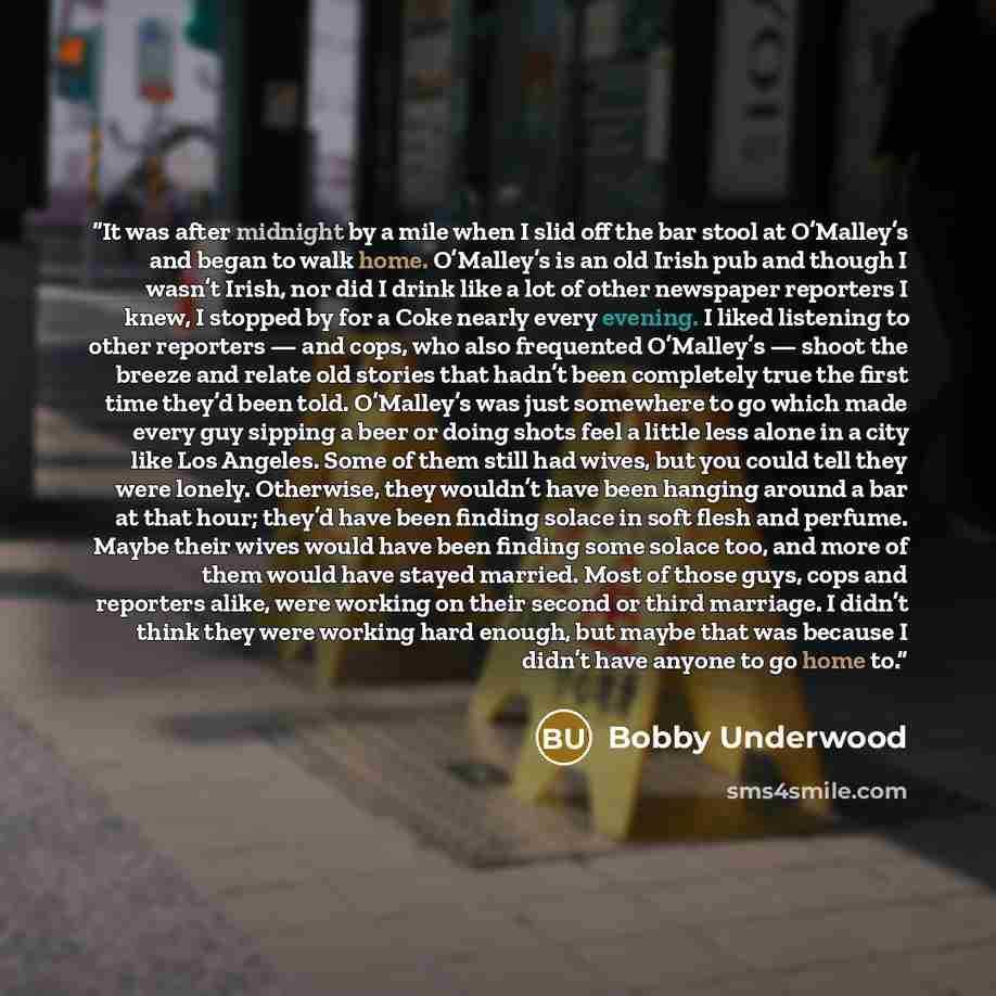 “It was after midnight by a mile when I slid off the bar stool at O’Malley’s and began to walk home. O’Malley’s is an old Irish pub and though I wasn’t Irish, nor did I drink like a lot of other newspaper reporters I knew, I stopped by for a Coke nearly every evening. I liked listening to other…” quote by Bobby Underwood