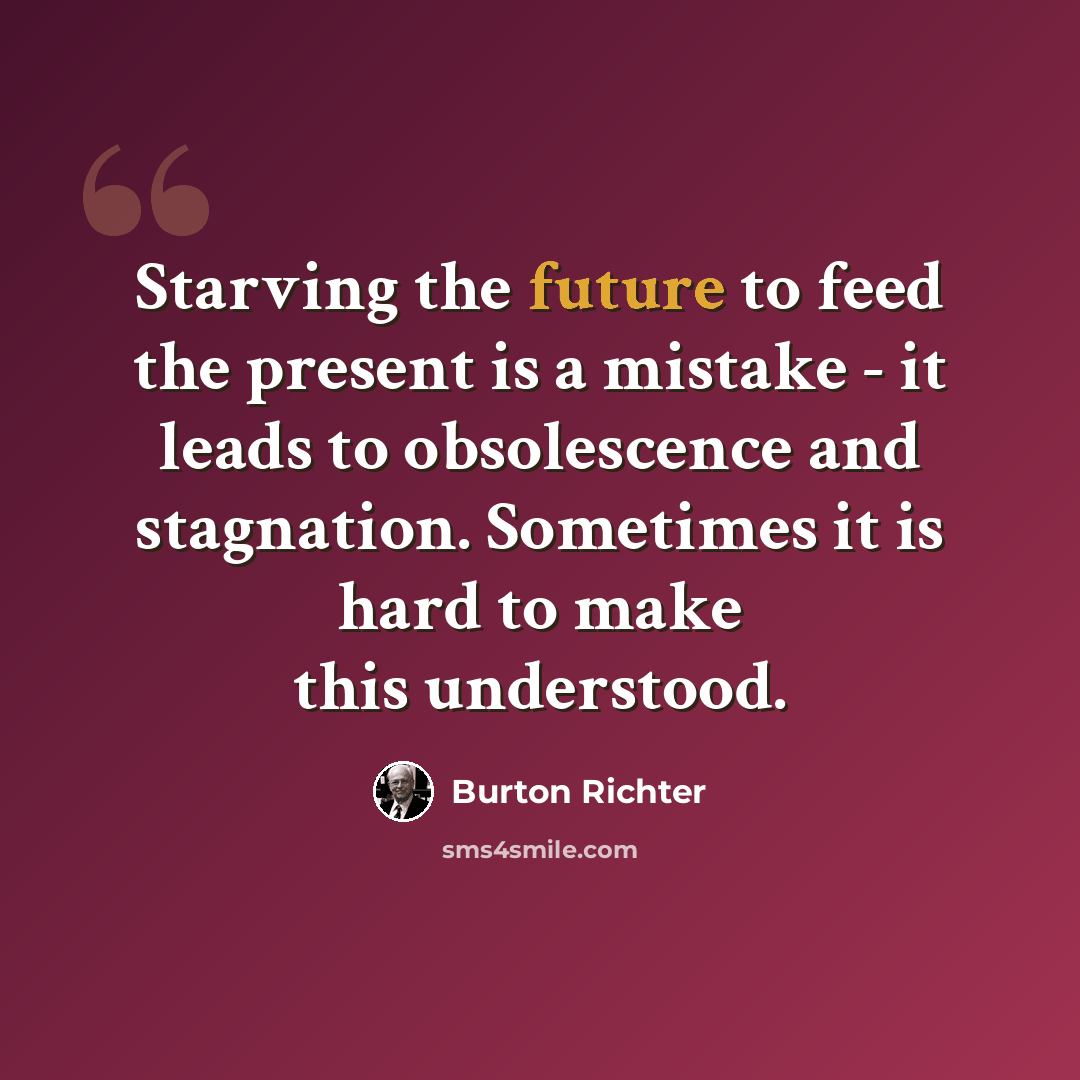 “Starving the future to feed the present is a mistake - it leads to obsolescence and stagnation. Sometimes it is hard to make this understood.” quote by Burton Richter