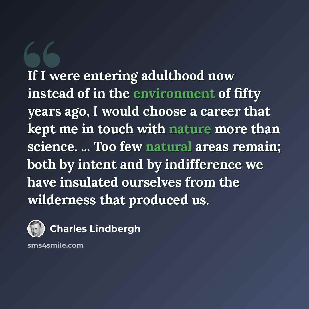“If I were entering adulthood now instead of in the environment of fifty years ago, I would choose a career that kept me in touch with nature more than science. ... Too few natural areas remain; both by intent and by indifference we have insulated ourselves from the wilderness that produced us.” quote by Charles Lindbergh