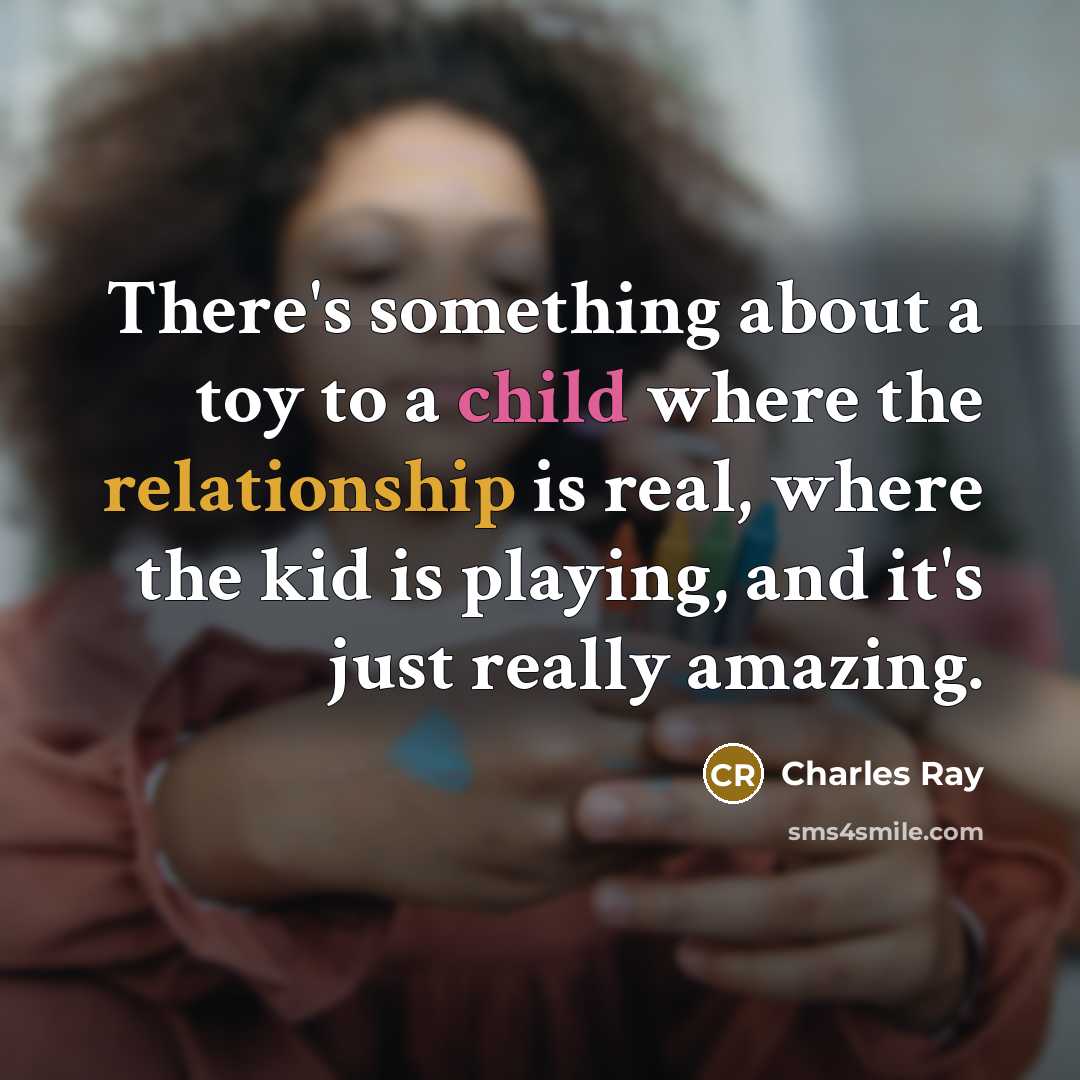 “There's something about a toy to a child where the relationship is real, where the kid is playing, and it's just really amazing.” quote by Charles Ray