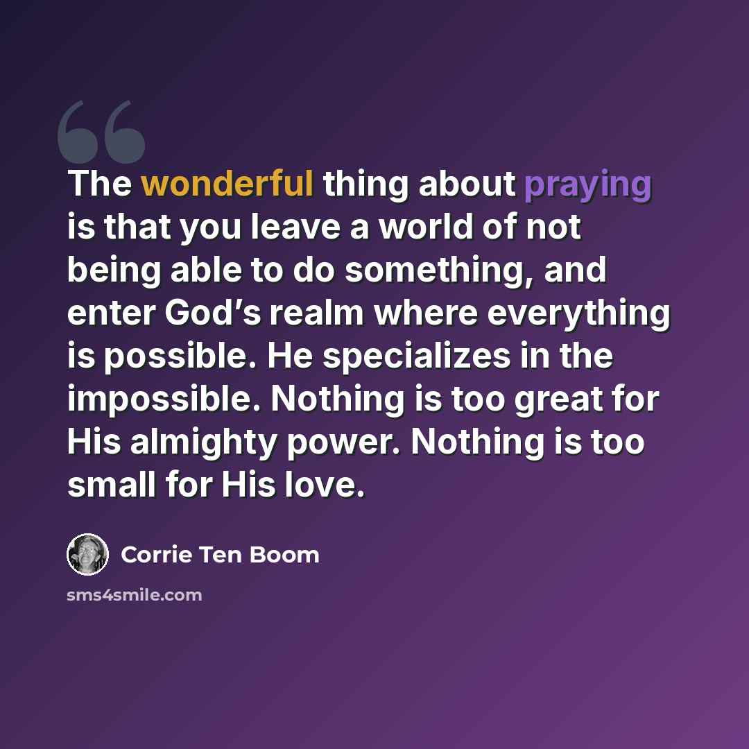 “The wonderful thing about praying is that you leave a world of not being able to do something, and enter God’s realm where everything is possible. He specializes in the impossible. Nothing is too great for His almighty power. Nothing is too small for His love.” quote by Corrie Ten Boom