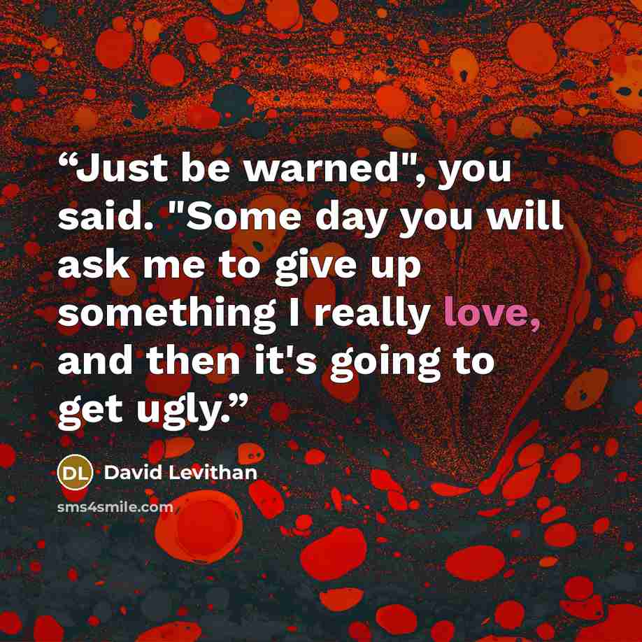 “Just be warned", you said. "Some day you will ask me to give up something I really love, and then it's going to get ugly.” quote by David Levithan