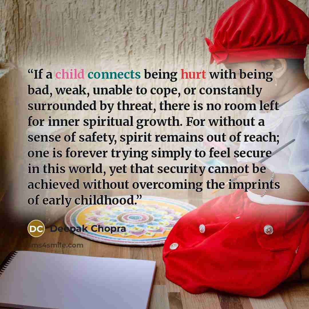 “If a child connects being hurt with being bad, weak, unable to cope, or constantly surrounded by threat, there is no room left for inner spiritual growth. For without a sense of safety, spirit remains out of reach; one is forever trying simply to feel secure in this world, yet that security cannot…” quote by Deepak Chopra